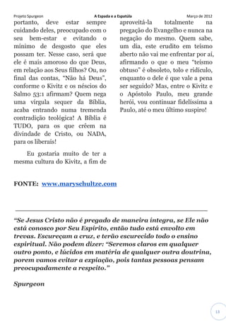 Projeto Spurgeon A Espada e a Espatúla Março de 2012 
13 
portanto, deve estar sempre cuidando deles, preocupado com o seu bem-estar e evitando o mínimo de desgosto que eles possam ter. Nesse caso, será que ele é mais amoroso do que Deus, em relação aos Seus filhos? Ou, no final das contas, “Não há Deus”, conforme o Kivitz e os néscios do Salmo 53:1 afirmam? Quem nega uma vírgula sequer da Bíblia, acaba entrando numa tremenda contradição teológica! A Bíblia é TUDO, para os que crêem na divindade de Cristo, ou NADA, para os liberais! Eu gostaria muito de ter a mesma cultura do Kivitz, a fim de aproveitá-la totalmente na pregação do Evangelho e nunca na negação do mesmo. Quem sabe, um dia, este erudito em teísmo aberto não vai me enfrentar por aí, afirmando o que o meu “teísmo obtuso” é obsoleto, tolo e ridículo, enquanto o dele é que vale a pena ser seguido? Mas, entre o Kivitz e o Apóstolo Paulo, meu grande herói, vou continuar fidelíssima a Paulo, até o meu último suspiro! 
FONTE: www.maryschultze.com 
________________________________________ “Se Jesus Cristo não é pregado de maneira íntegra, se Ele não está conosco por Seu Espírito, então tudo está envolto em trevas. Escureçam a cruz, e terão escurecido todo o ensino espiritual. Não podem dizer: “Seremos claros em qualquer outro ponto, e lúcidos em matéria de qualquer outra doutrina, porem vamos evitar a expiação, pois tantas pessoas pensam preocupadamente a respeito.” Spurgeon 
 