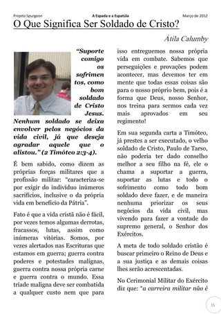 Projeto Spurgeon A Espada e a Espatúla Março de 2012 
15 
O Que Significa Ser Soldado de Cristo? Átila Calumby “Suporte comigo os sofrimentos, como bom soldado de Cristo Jesus. Nenhum soldado se deixa envolver pelos negócios da vida civil, já que deseja agradar aquele que o alistou.” (2 Timóteo 2:3-4). É bem sabido, como dizem as próprias forças militares que a profissão militar: “caracteriza-se por exigir do indivíduo inúmeros sacrifícios, inclusive o da própria vida em benefício da Pátria”. Fato é que a vida cristã não é fácil, por vezes temos algumas derrotas, fracassos, lutas, assim como inúmeras vitórias. Somos, por vezes alertados nas Escrituras que estamos em guerra; guerra contra poderes e potestades malignas, guerra contra nossa própria carne e guerra contra o mundo. Essa tríade maligna deve ser combatida a qualquer custo nem que para isso entreguemos nossa própria vida em combate. Sabemos que perseguições e provações podem acontecer, mas devemos ter em mente que todas essas coisas são para o nosso próprio bem, pois é a forma que Deus, nosso Senhor, nos treina para sermos cada vez mais aprovados em seu regimento! Em sua segunda carta a Timóteo, já prestes a ser executado, o velho soldado de Cristo, Paulo de Tarso, não poderia ter dado conselho melhor a seu filho na fé, ele o chama a suportar a guerra, suportar as lutas e todo o sofrimento como todo bom soldado deve fazer, e de maneira nenhuma priorizar os seus negócios da vida civil, mas vivendo para fazer a vontade do supremo general, o Senhor dos Exércitos. A meta de todo soldado cristão é buscar primeiro o Reino de Deus e a sua justiça e as demais coisas lhes serão acrescentadas. No Cerimonial Militar do Exército diz que: “a carreira militar não é  
