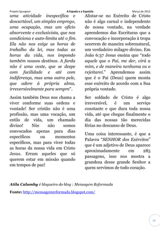 Projeto Spurgeon A Espada e a Espatúla Março de 2012 
16 
uma atividade inespecífica e descartável, um simples emprego, uma ocupação, mas um ofício absorvente e exclusivista, que nos condiciona e auto-limita até o fim. Ela não nos exige as horas de trabalho da lei, mas todas as horas da vida, nos impondo também nossos destinos. A farda não é uma veste, que se despe com facilidade e até com indiferença, mas uma outra pele, que adere à própria alma, irreversivelmente para sempre". Assim também Deus nos chama a viver conforme suas ordens e vontade! Ser cristão não é uma profissão, mas uma vocação, um estilo de vida, um chamado divino! Nós não somos convocados apenas para dias específicos ou momentos específicos, mas para viver todas as horas da nossa vida em Cristo Jesus. Erram aqueles que só querem estar em missão quando em tempos de paz! Alistar-se no Exército de Cristo não é algo carnal e independente de nossa vontade, na verdade aprendemos das Escrituras que a convocação e incorporação à tropa ocorrem de maneira sobrenatural, um verdadeiro milagre divino. Em João 6:37 Jesus ensina que “todo aquele que o Pai, me der, virá a mim, e de maneira nenhuma eu o rejeitarei.” Aprendemos assim que é o Pai (Deus) quem monta esse exército de acordo com a Sua própria vontade. Ser soldado de Cristo é algo irreversível, é um serviço constante e que dura toda nossa vida, até que chegue finalmente o dia das nossas tão merecidas férias no descanso de Deus. Uma coisa interessante, é que a Palavra “SENHOR dos Exércitos” que é um adjetivo de Deus aparece aproximadamente em 285 passagens, isso nos mostra a grandeza desse grande Senhor a quem servimos de todo coração. 
Atila Calumby é blogueiro do blog : Mensagem Reformada 
Fonte: http://mensagemreformada.blogspot.com/ 
 
