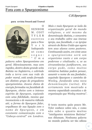 Projeto Spurgeon A Espada e a Espatúla Março de 2012 
17 
Fora com o Spurgeonismo 
C.H.Spurgeon para revista Sword and Trowel O SENHOR M. COIT TYLER escreveu para o New York Independent como segue: “Uma palavra sobre Spurgeonismo em geral. Silenciosamente, mas com rapidez, dentro desta grande seita Batista na Inglaterra, e cobrindo toda a terra com sua rede de poder moral, está sendo formado um distinto grupo de pregadores spurgeionistas. Jovens cheios de energia formados na faculdade de Spurgeon, cheios com o intenso espírito de Spurgeon, copiando com uma fidelidade, mesmo que inconsciente e de maneira ridícula até, a forma de Spurgeon falar, orgulhosos de sua ligação com o nome de Spurgeon, e em constante comunicação com o “Cabeça-central” em Londres. Mais e mais Spurgeon se isola da organização geral do mundo religioso, e até mesmo da denominação Batista, e concentra o seu trabalho sobre sua imensa igreja, sua faculdade, e as igrejas através do Reino Unido que agora tem seus alunos como pastores. Continuando assim, em vinte anos o spurgionismo será um organismo vasto e um corpo poderoso e vitalizado; e, se as circunstâncias justificarem, seu corpo pode, como muitos ministros batistas podem pensar, assumir o nome do seu fundador, seguindo Spurgeon o caminho de Wesley, fundando uma nova denominação (seita). Ele certamente tem mostrado a mesma capacidade executiva e de organização que Wesley mostrou”. O texto mostra quão pouco Mr. Tyler conhece sobre nós, e como não sabe o quanto muitos “inteligentes ministros Batistas” nos difamam. Nenhuma palavra no mundo poderia ser tão odiosa  