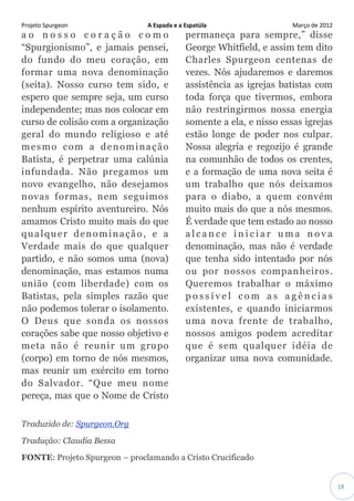 Projeto Spurgeon A Espada e a Espatúla Março de 2012 
18 
ao nosso coração como “Spurgionismo”, e jamais pensei, do fundo do meu coração, em formar uma nova denominação (seita). Nosso curso tem sido, e espero que sempre seja, um curso independente; mas nos colocar em curso de colisão com a organização geral do mundo religioso e até mesmo com a denominação Batista, é perpetrar uma calúnia infundada. Não pregamos um novo evangelho, não desejamos novas formas, nem seguimos nenhum espírito aventureiro. Nós amamos Cristo muito mais do que qualquer denominação, e a Verdade mais do que qualquer partido, e não somos uma (nova) denominação, mas estamos numa união (com liberdade) com os Batistas, pela simples razão que não podemos tolerar o isolamento. O Deus que sonda os nossos corações sabe que nosso objetivo e meta não é reunir um grupo (corpo) em torno de nós mesmos, mas reunir um exército em torno do Salvador. “Que meu nome pereça, mas que o Nome de Cristo permaneça para sempre,” disse George Whitfield, e assim tem dito Charles Spurgeon centenas de vezes. Nós ajudaremos e daremos assistência as igrejas batistas com toda força que tivermos, embora não restringirmos nossa energia somente a ela, e nisso essas igrejas estão longe de poder nos culpar. Nossa alegria e regozijo é grande na comunhão de todos os crentes, e a formação de uma nova seita é um trabalho que nós deixamos para o diabo, a quem convém muito mais do que a nós mesmos. É verdade que tem estado ao nosso alcance iniciar uma nova denominação, mas não é verdade que tenha sido intentado por nós ou por nossos companheiros. Queremos trabalhar o máximo possível com as agências existentes, e quando iniciarmos uma nova frente de trabalho, nossos amigos podem acreditar que é sem qualquer idéia de organizar uma nova comunidade. Traduzido de: Spurgeon.Org Tradução: Claudia Bessa FONTE: Projeto Spurgeon – proclamando a Cristo Crucificado  