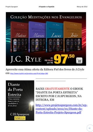 Projeto Spurgeon A Espada e a Espatúla Março de 2012 
19 
Aproveite essa ótima oferta da Editora Fiel dos livros de J.Cryle em http://www.lojafiel.net/produto.aspx?ProCodigo=280 
____________________________________________________________ ___________________________________ 
BAIXE GRATUITAMENTE O EBOOK “DIANTE DA PORTA ESTREITA” ESCRITO POR C.H.SPURGEON, NA INTEGRA, EM 
http://www.projetospurgeon.com.br/wp- content/uploads/2012/01/Diante-da- Porta-Estreita-Projeto-Spurgeon.pdf 
 