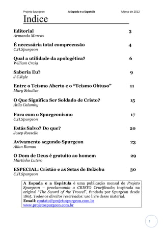 Projeto Spurgeon A Espada e a Espatúla Março de 2012 
2 
Indice 
Editorial 3 
Armando Marcos 
É necessária total compreensão 4 
C.H.Spurgeon 
Qual a utilidade da apologética? 6 
William Craig 
Saberia Eu? 9 
J.C.Ryle 
Entre o Teísmo Aberto e o “Teísmo Obtuso” 11 
Mary Schultze 
O Que Significa Ser Soldado de Cristo? 15 
Átila Calumby 
Fora com o Spurgeonismo 17 
C.H.Spurgeon 
Estás Salvo? Do que? 20 
Josep Rossello 
Avivamento segundo Spurgeon 23 
Allan Roman 
O Dom de Deus é gratuito ao homem 29 Martinho Lutero 
ESPECIAL: Cristão e as Setas de Belzebu 30 
C.H.Spurgeon 
A Espada e a Espátula é uma publicação mensal de Projeto Spurgeon – proclamando a CRISTO Crucificado; inspirada na original “The Sword of the Trowel”, fundada por Spurgeon desde 1865. Todos os direitos reservados: uso livre desse material. 
Email: contato@projetospurgeon.com.br 
www.projetospurgeon.com.br  