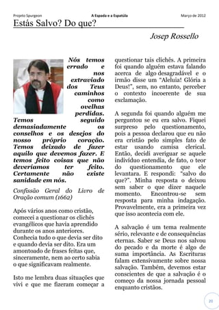 Projeto Spurgeon A Espada e a Espatúla Março de 2012 
20 
Estás Salvo? Do que? Josep Rossello Nós temos errado e nos extraviado dos Teus caminhos como ovelhas perdidas. Temos seguido demasiadamente os conselhos e os desejos do nosso próprio coração. Temos deixado de fazer aquilo que devemos fazer. E temos feito coisas que não deveríamos ter feito. Certamente não existe sanidade em nós. Confissão Geral do Livro de Oração comum (1662) 
Após vários anos como cristão, comecei a questionar os clichês evangélicos que havia aprendido durante os anos anteriores. Conhecia tudo o que devia ser dito e quando devia ser dito. Era um amontoado de frases feitas que, sinceramente, nem ao certo sabia o que significavam realmente. Isto me lembra duas situações que vivi e que me fizeram começar a questionar tais clichês. A primeira foi quando alguém estava falando acerca de algo desagradável e o irmão disse um “Aleluia! Glória a Deus!”, sem, no entanto, perceber o contexto incoerente de sua exclamação. A segunda foi quando alguém me perguntou se eu era salvo. Fiquei surpreso pelo questionamento, pois a pessoa declarou que eu não era cristão pelo simples fato de estar usando camisa clerical. Então, decidi averiguar se aquele indivíduo entendia, de fato, o teor do questionamento que ele levantara. E respondi: “salvo do que?”. Minha resposta o deixou sem saber o que dizer naquele momento. Encontrou-se sem resposta para minha indagação. Provavelmente, era a primeira vez que isso acontecia com ele. A salvação é um tema realmente sério, relevante e de consequências eternas. Saber se Deus nos salvou do pecado e da morte é algo de suma importância. As Escrituras falam extensivamente sobre nossa salvação. Também, devemos estar conscientes de que a salvação é o começo da nossa jornada pessoal enquanto cristãos.  