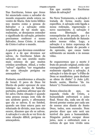 Projeto Spurgeon A Espada e a Espatúla Março de 2012 
21 
Nas Escrituras, lemos que Jesus foi anunciado como o salvador do mundo enquanto ainda estava no ventre de Maria. Este texto bíblico nos mostra como a pessoa do Salvador e a salvação estão interligadas de tal modo que, realmente, se desejamos entender o significado da salvação, primeiro precisamos conhecer o nosso Salvador, Jesus Cristo. A missão de Cristo é salvar o mundo. A questão que devemos considerar agora é a de que devemos ser salvos. As Escrituras falam da salvação em um sentido muito mais extenso do que muitos cristãos acreditam. Afinal, a verbo “salvar” significa “ser resgatados de uma situação perigosa ou ameaçadora.” Portanto, consideremos a situação de Israel. O povo de Deus foi liberto do poder opressor de seus inimigos no campo de batalha, portanto, podemos afirmar que ele foi salvo. Outra situação é quando uma pessoa escapa com vida de um acidente grave, e afirmamos que ela se salvou. E no futebol, quando um time estava para ser rebaixado de divisão, mas isso não ocorre, dizemos que ele se salvou. A salvação é o ato de se ver livre de uma situação difícil, perigosa ou ameaçadora. Em que sentido as Escrituras falam de salvação? No Novo Testamento, a salvação é tratada de forma muito mais específica. A salvação está ligada a nossa redenção, regeneração e novo nascimento. A salvação é nossa libertação das consequências do pecado, que é a morte, e da autoridade de Satanás sobre nossas vidas. Logo, a salvação é a única esperança da humanidade, diante do pecado e da opressão, que causa tanto sofrimento ao mundo e às nossas vidas. Se esquecermos que a morte é fruto do pecado original, então não conseguiremos entender o que realmente significa a salvação. A salvação é o fato de que “o Filho de Deus se manifestou: para desfazer as obras do diabo” (1 João 3.8). Sendo assim, libertos “da ira futura” (1 Tessalonicenses 1.10). Somos cônscios de que, na segunda vinda de Cristo, a humanidade enfrentará o juízo final. Nesse dia, cada um de nós deverá prestar contas por cada um de nossos atos diante do Santo Deus, todos, sem excessão. Nem preciso dizer que este será um terrível dia para a humanidade. Ninguém poderá escapar desse juízo, nem o enfrentará com a certeza de que tem vivido uma  