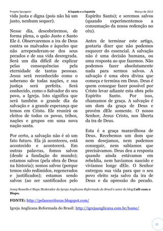 Projeto Spurgeon A Espada e a Espatúla Março de 2012 
22 
vida justa e digna (pois não há um justo, nenhum sequer). Nesse dia, descobriremos, de forma plena, o quão Justo e Santo Ele é. Observaremos a ira de Deus contra os malvados e àqueles que não arrependeram-se dos seus pecados e de sua vida desregrada. Será um dia difícil de explicar pelas consequências pela eternidade de tantas pessoas. Jesus será reconhecido como o soberano de todas nações, e sua justiça será perfeita. Será conhecido, como o Salvador do seu povo, a Igreja. Isto significa que será também o grande dia da salvação e a grande esperança que temos em Cristo. Ele reunirá os eleitos de todos os povos, tribos, nações e grupos em uma nova nação santa. Por certo, a salvação não é só um fato futuro. Ela já aconteceu, está acontecido e acontecerá. Em outras palavras, fomos salvos (desde a fundação do mundo); estamos salvos (pela obra de Deus na historia); somos salvos (porque temos sido redimidos, regenerados e justificados); estamos sendo salvos (ao ser santificados pelo Espírito Santo); e seremos salvos (quando experimentemos a consumação da nossa redenção no céu). Antes de terminar este artigo, gostaria dizer que não podemos esquecer do essencial. A salvação não é uma decisão humana, ou uma resposta ao que fazemos. Não podemos fazer absolutamente nada para sermos salvos. A salvação é uma obra divina que começa e termina em Deus. Deus é quem consegue fazer possível por Cristo levar adiante esta obra pelo Espírito Santo. Por isso, chamamos de graça. A salvação é um dom da graça de Deus e provém dEle somente. O nosso Senhor, Jesus Cristo, nos liberta da ira de Deus. Esta é a graça maravilhosa de Deus. Recebemos um dom que nem desejamos, nem podemos conseguir, nem sabíamos que precisávamos. Deus deu a resposta quando ainda estávamos em rebeldia, nem havíamos nascido e vivíamos longe dEle. O Senhor entregou sua vida para que o seu povo eleito seja salvo da ira de Deus e da opressão do pecado. Josep Rossello é Bispo Moderador da Igreja Anglicana Reformada do Brasil e autor do blog Café com o Bispo. FONTE: http://pelasescrituras.blogspot.com/ 
Igreja Anglicana Reformada do Brasil: http://igrejaanglicana.com.br/home/  