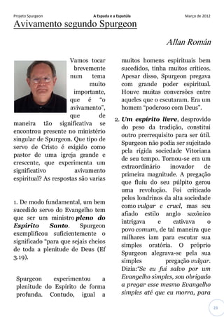 Projeto Spurgeon A Espada e a Espatúla Março de 2012 
23 
Avivamento segundo Spurgeon 
Allan Román 
Vamos tocar brevemente num tema muito importante, que é “o avivamento”, que de maneira tão significativa se encontrou presente no ministério singular de Spurgeon. Que tipo de servo de Cristo é exigido como pastor de uma igreja grande e crescente, que experimenta um significativo avivamento espiritual? As respostas são varias 1. De modo fundamental, um bem sucedido servo do Evangelho tem que ser um ministro pleno do Espírito Santo. Spurgeon exemplificou suficientemente o significado “para que sejais cheios de toda a plenitude de Deus (Ef 3.19). Spurgeon experimentou a plenitude do Espírito de forma profunda. Contudo, igual a muitos homens espirituais bem sucedidos, tinha muitos críticos. Apesar disso, Spurgeon pregava com grande poder espiritual. Houve muitas conversões entre aqueles que o escutaram. Era um homem “poderoso com Deus”. 2. Um espírito livre, desprovido do peso da tradição, constitui outro prerrequisito para ser útil. Spurgeon não podia ser sujeitado pela rígida sociedade Vitoriana de seu tempo. Tornou-se em um extraordinário inovador de primeira magnitude. A pregação que fluiu do seu púlpito gerou uma revolução. Foi criticado pelos londrinos da alta sociedade como vulgar e cruel, mas seu afiado estilo anglo saxônico intrigava e cativava o povo comum, de tal maneira que milhares iam para escutar sua simples oratória. O próprio Spurgeon alegrava-se pela sua simples pregação vulgar. Dizia:“Se eu fui salvo por um Evangelho simples, sou obrigado a pregar esse mesmo Evangelho simples até que eu morra, para  