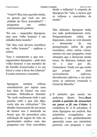 Projeto Spurgeon A Espada e a Espatúla Março de 2012 
25 
“Votar?! Mas meu querido irmão, eu pensei que você era um cidadão da Nova Jerusalém?!” - perguntou um crítico extremamente piedoso. “Eu sou – respondeu Spurgeon, mas meu 'velho homem' é um cidadão deste mundo;” “Ah! Mas você deveria mortificar seu 'velho homem'” - replicou o crítico. “Isso é exatamente o que sou - argumentou Spurgeon -, pois meu 'velho homem' é um membro do do Partido Conservador e eu me forcei a votar a favor dos Liberais” E assim encerrou o encontro. Spurgeon recebeu críticas consideráveis por injetar uma boa dose de humor em seus sermões. Defendia-se dizendo: “Se vocês soubessem tudo o que guardo, tudo o que não digo, vocês não me criticariam.” Um detalhe interessante do seu senso de humor nos é mostrada na forma que ele preencheu uma solicitação de seguro de vida: no questionário médico uma das perguntas era: Tem convulsões desde a infância? A resposta de Spurgeon foi: “não, a menos que se refiram a convulsões de risada.” Não obstante, Spurgeon tinha seu lado profundamente sério. Frequentemente sofria de depressão, como se verá durante o desenrolar de sua peregrinação: sofria de gota reumática, entre outras coisas; mesmo em suas pregações, eram situações que o deixavam muito tenso. Os diáconos tinham que vir e orar por ele. Comentava: “Cada vez que tenho que pregar me sinto terrivelmente enfermo, literalmente enfermo, e me sinto como se estivesse cruzando o Canal da Mancha.” 5. O ministro que anseia ser poderoso diante Deus deve sentir a paixão de anunciar ao povo a fé em Cristo. A verdadeira fé. A fé salvadora. E nisto Spurgeon era notável. Seu ministério evangelístico era poderoso e tão profundamente apreciado como seu ministério pastoral, sua pregação e suas  
