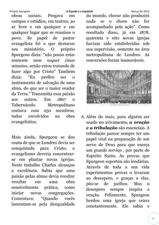 Projeto Spurgeon A Espada e a Espatúla Março de 2012 
26 
obras sociais. Pregava em campos e estádios, em teatros, ao ar livre e em qualquer e em qualquer lugar que se reunisse o povo. Se papel de pastor evangelista foi o que destacou seu ministério. O próprio Spurgeon dizia: “não posso estar contente nem sequer cinco minutos, senão estou tratando de fazer algo por Cristo” Também dizia: “Eu prefiro ser o instrumento de salvação de uma alma, do que ser o maior orador da Terra.” Transmitia essa paixão aos outros. Em 1867 o Tabernáculo Metropolitano contava com 250 membros, todos envolvidos na obra evangelística. Mais ainda, Spurgeon se deu conta de que se Londres devia ser conquistada para Cristo, o evangelismo deveria concentrar- se em plantar novas igrejas. Neste trabalho Charles alcançou a excelência. Sabia que uma paixão pelas almas devia resultar resultar em uma obra sensivelmente prática, como iniciar novas congregações. Comentava: “Quando vocês lamentam-se pela desigualdade do mundo, chorar não produzirá nada se o choro não for acompanhado pela ação”. Como resultado disso, já em 1878, quarenta e oito novas igrejas haviam sido estabelecidas sob sua supervisão, somente na área metropolitana de Londres. As conversões foram inumeráveis. 6. Além do mais, para alguém ser usado no avivamento, a oração e a tribulação são essenciais. A tribulação parece sempre ter um papel vital na preparação de um servo de Deus para que exerça um grande serviço , por parte do Espírito Santo. As provas que Spurgeon suportou são lendárias. Através de toda a sua vida experimentou provas o levaram ao desespero, e graças a elas, pôs-se de joelhos. Mas o desespero sempre inspira a oração. Felizmente, Spurgeon herdou uma igreja que orava constantemente. Ele sabia e  