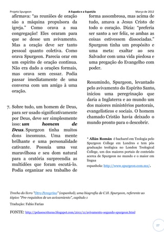 Projeto Spurgeon A Espada e a Espatúla Março de 2012 
27 
afirmava: “as reuniões de oração são a máquina propulsora da igreja.” Como orava a sua congregação! Eles oraram para que se desse um avivamento. Mas a oração deve ser tanto pessoal quanto coletiva. Como orava Spurgeon. Parecia orar em um espírito de oração contínua. Não era dado a orações formais, mas orava sem cessar. Podia passar imediatamente de uma conversa com um amigo à uma oração. 7. Sobre tudo, um homem de Deus, para ser usado significativamente por Deus, deve ser simplesmente isso: um homem de Deus. Spurgeon tinha muitos dons incomuns. Uma mente brilhante e uma personalidade cativante. Possuía uma voz maravilhosa e seu dom natural para a oratória surpreendia as multidões que foram escutá-lo. Podia organizar seu trabalho de forma assombrosa, mas acima de tudo, amava a Jesus Cristo de todo o coração. Dízia: “preferia ser santo a ser feliz, se ambas as coisas estivessem dissociadas.” Spurgeon tinha um propósito e uma meta: exaltar ao seu Salvador com uma vida piedosa e uma pregação do Evangelho com poder. Resumindo, Spurgeon, levantado pelo avivamento do Espírito Santo, iniciou uma peregrinação que daria a Inglaterra e ao mundo um dos maiores ministérios pastorais, evangelísticos e sociais. O homem chamado Cristão havia deixado o mundo pronto para o descobrir. * Allán Román é bacharel em Teologia pelo Spurgeon College em Londres e tem pós graduação teológica no London Teological College, um dos maiores portais de conteúdo acerca de Spurgeon no mundo e o maior em língua espanhola: http://www.spurgeon.com.mx/. Trecho do livro "Otro Peregrino" (espanhol), uma biografia de C.H. Spurgeon, referente ao tópico "Pre-requisitos de un avivamiento", capítulo 1 Tradução: Fabio Farias 
FONTE: http://pelasescrituras.blogspot.com/2011/11/avivamento-segundo-spurgeon.html  
