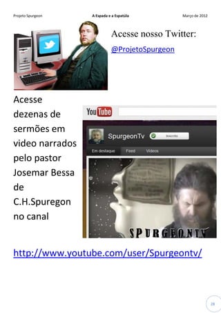Projeto Spurgeon A Espada e a Espatúla Março de 2012 
28 
Acesse nosso Twitter: 
@ProjetoSpurgeon 
Acesse dezenas de sermões em video narrados pelo pastor Josemar Bessa de C.H.Spuregon no canal 
http://www.youtube.com/user/Spurgeontv/  