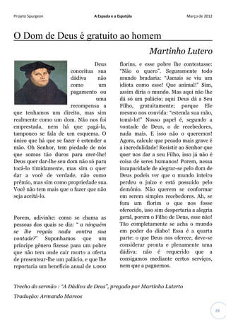 Projeto Spurgeon A Espada e a Espatúla Março de 2012 
29 
O Dom de Deus é gratuito ao homem Martinho Lutero 
Deus conceitua sua dádiva não como um pagamento ou uma recompensa a que tenhamos um direito, mas sim realmente como um dom. Não nos foi emprestada, nem há que pagá-la, tampouco se fala de um esquema. O único que há que se fazer é estender a mão. Oh Senhor, tem piedade de nós que somos tão duros para crer-lhe! Deus quer dar-lhe seu dom não só para tocá-lo timidamente, mas sim o quer dar a você de verdade, não como prêmio, mas sim como propriedade sua. Você não tem mais que o fazer que não seja aceitá-lo. 
Porem, adivinhe: como se chama as pessoas dos quais se diz: “ a ninguém se lhe regala nada contra sua vontade?” Suponhamos que um príncipe gênero fizesse para um pobre que não tem onde cair morto a oferta de presentear-lhe um palácio, e que lhe reportaria um benefício anual de 1.000 florins, e esse pobre lhe contestasse: “Não o quero”. Seguramente todo mundo bradaria: “Jamais se viu um idiota como esse! Que animal!” Sim, assim diria o mundo. Mas aqui não lhe dá só um palácio; aqui Deus dá a Seu Filho, gratuitamente; porque Ele mesmo nos convida: “estenda sua mão, tomá-lo!” Nosso papel é, segundo a vontade de Deus, o de recebedores, nada mais. E isso não o queremos! Agora, calcule que pecado mais grave é a incredulidade! Resistir ao Senhor que quer nos dar a seu Filho, isso já não é coisa de seres humanos! Porem, nessa incapacidade de alegrar-se pelo dom de Deus podeis ver que o mundo inteiro perdeu o juízo e está possuído pelo demônio. Não querem se conformar em serem simples recebedores. Ah, se fora um florim o que nos fosse oferecido, isso sim despertaria a alegria geral, porem o Filho de Deus, esse não! Tão completamente se acha o mundo em poder do diabo! Essa é a quarta parte: o que Deus nos oferece, deve-se considerar pronta e plenamente uma dádiva: não é requerido que a consigamos mediante certos serviços, nem que a paguemos. 
Trecho do sermão : “A Dádiva de Deus”, pregado por Martinho Luterto 
Tradução: Armando Marcos  