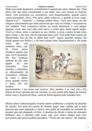 Projeto Spurgeon A Espada e a Espatúla Março de 2012 
32 
Onde esse medo desaparece, normalmente é seguido por outro. Satanás diz, “Sim, talvez não seja tarde considerando a sua idade; mas você resistiu ao Espírito Santo; você cauterizou sua consciência; você frequentemente, quando estava „quase persuadido‟, disse, „Por agora, podes retirar-te, e, quando eu tiver vagar, chamar-te-ei‟”. “Ademais”, o inimigo poderá dizer, “você uma época era tão religioso exteriormente que todos pensavam que você era cristão, e você pensava isso também. Você costumava ensinar na escola dominical, e você pregou algumas vezes; mas você sabe onde esteve, e como agiu, desde aquele tempo. Você se voltou, como o cachorro ao seu vômito, e como a porca lavada torna para a lama; e, por isso, não há esperança para você. Você pode bater à porta da Misericórdia, mas ela não se abrirá para você”. Agora, queridos amigos, tão afiada quanto esta flecha é, e tão bem mirada como frequentemente é, ela ainda assim não tem nenhuma força real. Se Cristo nunca recebesse aqueles que uma vez O rejeitaram, Ele não receberia nenhum de nós, pois alguns de nós recusamos Seus convites, e sufocamos as admoestações da consciência milhares de vezes, e apesar disso, quando viemos a Jesus, Ele nos recebeu graciosamente, e nos amou sem reservas. Sim, amados, e se você vier a Ele depois de O ter rejeitado dez mil convites, se você confia nEle depois de frustrar tantas vezes o Espírito de Deus, vocês de forma alguma serão lançados fora. 
Muitas almas sobrecarregadas tiveram muitos problemas a respeito da doutrina da eleição. Faz parte da astúcia de Satanás pegar uma verdade que é mais preciosa que ouro depurado, e fazê-la uma pedra de escândalo no caminho do pecador que está chegando a Cristo. A doutrina da eleição é como um diamante brilhante; mas o demônio sabe como usar seus cantos afiados para ferir gravemente não poucos pobres pecadores. “Vocês não são eleitos”, diz Satanás;  