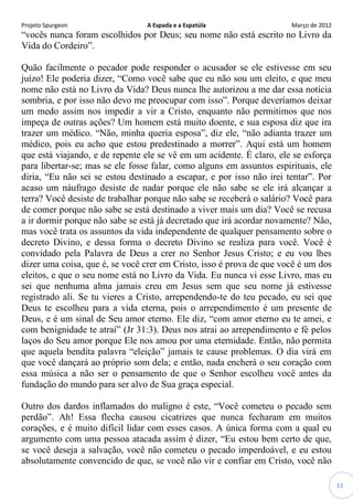 Projeto Spurgeon A Espada e a Espatúla Março de 2012 
33 
“vocês nunca foram escolhidos por Deus; seu nome não está escrito no Livro da Vida do Cordeiro”. 
Quão facilmente o pecador pode responder o acusador se ele estivesse em seu juízo! Ele poderia dizer, “Como você sabe que eu não sou um eleito, e que meu nome não está no Livro da Vida? Deus nunca lhe autorizou a me dar essa notícia sombria, e por isso não devo me preocupar com isso”. Porque deveríamos deixar um medo assim nos impedir a vir a Cristo, enquanto não permitimos que nos impeça de outras ações? Um homem está muito doente, e sua esposa diz que ira trazer um médico. “Não, minha queria esposa”, diz ele, “não adianta trazer um médico, pois eu acho que estou predestinado a morrer”. Aqui está um homem que está viajando, e de repente ele se vê em um acidente. É claro, ele se esforça para libertar-se; mas se ele fosse falar, como alguns em assuntos espirituais, ele diria, “Eu não sei se estou destinado a escapar, e por isso não irei tentar”. Por acaso um náufrago desiste de nadar porque ele não sabe se ele irá alcançar a terra? Você desiste de trabalhar porque não sabe se receberá o salário? Você para de comer porque não sabe se está destinado a viver mais um dia? Você se recusa a ir dormir porque não sabe se está já decretado que irá acordar novamente? Não, mas você trata os assuntos da vida independente de qualquer pensamento sobre o decreto Divino, e dessa forma o decreto Divino se realiza para você. Você é convidado pela Palavra de Deus a crer no Senhor Jesus Cristo; e eu vou lhes dizer uma coisa, que é, se você crer em Cristo, isso é prova de que você é um dos eleitos, e que o seu nome está no Livro da Vida. Eu nunca vi esse Livro, mas eu sei que nenhuma alma jamais creu em Jesus sem que seu nome já estivesse registrado ali. Se tu vieres a Cristo, arrependendo-te do teu pecado, eu sei que Deus te escolheu para a vida eterna, pois o arrependimento é um presente de Deus, e é um sinal de Seu amor eterno. Ele diz, “com amor eterno eu te amei, e com benignidade te atraí” (Jr 31:3). Deus nos atrai ao arrependimento e fé pelos laços do Seu amor porque Ele nos amou por uma eternidade. Então, não permita que aquela bendita palavra “eleição” jamais te cause problemas. O dia virá em que você dançará ao próprio som dela; e então, nada encherá o seu coração com essa música a não ser o pensamento de que o Senhor escolheu você antes da fundação do mundo para ser alvo de Sua graça especial. 
Outro dos dardos inflamados do maligno é este, “Você cometeu o pecado sem perdão”. Ah! Essa flecha causou cicatrizes que nunca fecharam em muitos corações, e é muito difícil lidar com esses casos. A única forma com a qual eu argumento com uma pessoa atacada assim é dizer, “Eu estou bem certo de que, se você deseja a salvação, você não cometeu o pecado imperdoável, e eu estou absolutamente convencido de que, se você não vir e confiar em Cristo, você não  