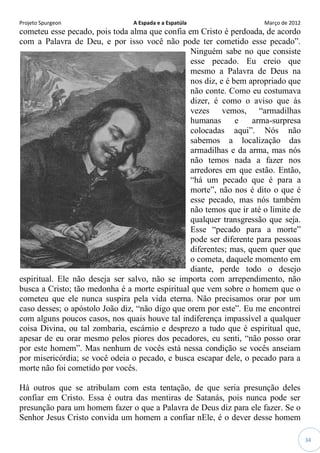Projeto Spurgeon A Espada e a Espatúla Março de 2012 
34 
cometeu esse pecado, pois toda alma que confia em Cristo é perdoada, de acordo com a Palavra de Deu, e por isso você não pode ter cometido esse pecado”. Ninguém sabe no que consiste esse pecado. Eu creio que mesmo a Palavra de Deus na nos diz, e é bem apropriado que não conte. Como eu costumava dizer, é como o aviso que às vezes vemos, “armadilhas humanas e arma-surpresa colocadas aqui”. Nós não sabemos a localização das armadilhas e da arma, mas nós não temos nada a fazer nos arredores em que estão. Então, “há um pecado que é para a morte”, não nos é dito o que é esse pecado, mas nós também não temos que ir até o limite de qualquer transgressão que seja. Esse “pecado para a morte” pode ser diferente para pessoas diferentes; mas, quem quer que o cometa, daquele momento em diante, perde todo o desejo espiritual. Ele não deseja ser salvo, não se importa com arrependimento, não busca a Cristo; tão medonha é a morte espiritual que vem sobre o homem que o cometeu que ele nunca suspira pela vida eterna. Não precisamos orar por um caso desses; o apóstolo João diz, “não digo que orem por este”. Eu me encontrei com alguns poucos casos, nos quais houve tal indiferença impassível a qualquer coisa Divina, ou tal zombaria, escárnio e desprezo a tudo que é espiritual que, apesar de eu orar mesmo pelos piores dos pecadores, eu senti, “não posso orar por este homem”. Mas nenhum de vocês está nessa condição se vocês anseiam por misericórdia; se você odeia o pecado, e busca escapar dele, o pecado para a morte não foi cometido por vocês. 
Há outros que se atribulam com esta tentação, de que seria presunção deles confiar em Cristo. Essa é outra das mentiras de Satanás, pois nunca pode ser presunção para um homem fazer o que a Palavra de Deus diz para ele fazer. Se o Senhor Jesus Cristo convida um homem a confiar nEle, é o dever desse homem  