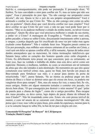 Projeto Spurgeon A Espada e a Espatúla Março de 2012 
35 
fazê-lo; e, consequentemente, não pode ser presunção. É presunção dizer, “Ó Senhor, Tu tens convidado a mim para confiar em Ti, mas eu temo que não sou capaz”. Essa é presunção do pior tipo. “Eu não consigo me arrepender como deveria”, diz um. Quem te fez o juíz do seu próprio arrependimento? Você é ordenado a confiar no que Cristo fez. “Mas eu não consigo orar como eu acho que eu gostaria”. Quem disse que você deveria confiar nas suas orações? Você deve confiar no que Cristo fez por você, e não no que você pode fazer por si mesmo. “Mas se eu pudesse melhorar o estado da minha mente, eu talvez tivesse esperança”. Quem lhe disse que você precisava melhorar o estado da sua mente, e então vir a Cristo? A mensagem do Evangelho é, “Venha como você está, pobre pecador, e lance-se sobre Cristo, descansando inteiramente sobre a pessoa, o sangue, a justiça daquele que foi crucificado de uma vez por todas mas agora exaltado como Redentor”. Não é vaidade fazer isso. Ninguém jamais entrou no Céu por presunção, mas milhões sem número entraram ali ao confiar em Cristo, e você será um deles se apenas confiar nEle, e nEle somente. Apesar de todos esses dardos ameaçadores que eu mencionei, há várias insinuações indefiníveis que Satanás lança sobre os corações dos homens quando estes estão chegando a Cristo. Eu dificilmente teria prazer em que consistem; pois eu certamente, ao fazer isso, faço na verdade o trabalho do diabo; mas este deve servir como um espécime. Homens, e mulheres, também, às vezes se encontram em tal tormento da alma que eles são tentados à auto-destruição. Há momentos em que eles quase cometeram esse terrível crime; mas, quase no final, tem havido um pouco de Boa-vontade para fortalecer sua mão, e o puxar para dentro da porta de misericórdia. “Ah!”, pensa Satanás, “Se ao menos eu pudesse pegar um dos eleitos de Deus e o fazer se destruir antes que ele cresse em Jesus, eu poderia me vangloriar disso para sempre”. Sim, mas ele nunca fez isso, e nunca fará. Se vós, meus amigos, fordes em algum momento tentados a cometer este pecado, vós deveis bem dizer, “O que conseguiria por destruir a mim mesmo? O que! „pular da panela para a chama do fogão‟2, como diz o antigo provérbio. Para escapar dos meus pecados, eu devo correr, logo depois de pecar, diante do tribunal do meu Criador?”. Não há insanidade como esta. Estais vós com pressa terrível de morrer, e com tal anseio de se cercarem com chamas inextinguíveis? Oh, não pense que é isso; mas volte-se para Jesus, pois ainda há esperança, mesmo para ti, e se tu somente lançar-te sobre Ele, tu hás de ter paz e alegria em crer. 
Comentando“O Peregrino” de Bunyan” de C.H.Spurgeon 
Tradução: Daniel Campos 
2 Expressão em inglês, “Leap out of the frying-pan into the fire”, que significa sair de uma situação ruim apenas para cair em uma pior. N. do T.  