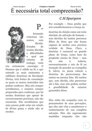 Projeto Spurgeon A Espada e a Espatúla Março de 2012 
4 
É necessária total compreensão? 
C.H.Spurgeon Por formação criteriosa nós somos, sem dúvida, livrados de muitas dúvidas e dificuldades o qual um sistema de teologia ruim iria certamente encorajar. O Homem que é sólido na fé, e que entende as mais eminentes e sublimes doutrinas da Revelação Divina, terá fontes de consolação as quais os menos instruídos não podem conhecer. Mas nós sempre acreditamos, e estamos sempre preparados para confessar, que há muitas doutrinas que apesar de excessivamente preciosas, não são essenciais. Nós acreditamos que uma pessoa pode estar em estado de divina graça e ainda não as receber. Por exemplo – Deus proíbe que nós considerássemos a crença na doutrina da eleição como um teste absoluto da salvação do homem – sem dúvidas há muitos preciosos filhos de Deus que não foram capazes de aceitar essa preciosa verdade de Deus. Claro, a doutrina é essencial ao grande plano de Graça, como base do propósito eterno de Deus – mas ela não é, todavia, necessariamente a raiz da fé na recepção do pecador ao evangelho. E, talvez, eu possa colocar a doutrina da perseverança dos santos na mesma lista. Há muitos que, sem dúvida, irão perseverar até o fim, mas não podem aceitar a possibilidade de estarem garantidos disso. 
Eles estão tão ocupados com os pensamentos de suas provações, que eles não vêm a amadurecer o conhecimento de sua completa salvação. Eles são seguramente mantidos enquanto eles não  