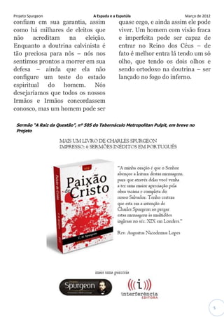 Projeto Spurgeon A Espada e a Espatúla Março de 2012 
5 
confiam em sua garantia, assim como há milhares de eleitos que não acreditam na eleição. Enquanto a doutrina calvinista é tão preciosa para nós – nós nos sentimos prontos a morrer em sua defesa – ainda que ela não configure um teste do estado espiritual do homem. Nós desejaríamos que todos os nossos Irmãos e Irmãos concordassem conosco, mas um homem pode ser quase cego, e ainda assim ele pode viver. Um homem com visão fraca e imperfeita pode ser capaz de entrar no Reino dos Céus – de fato é melhor entra lá tendo um só olho, que tendo os dois olhos e sendo ortodoxo na doutrina – ser lançado no fogo do inferno. 
Sermão “A Raiz da Questão”, nº 505 do Tabernáculo Metropolitan Pulpit, em breve no Projeto 
 
