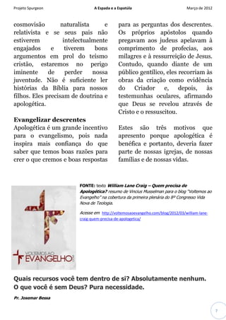 Projeto Spurgeon A Espada e a Espatúla Março de 2012 
7 
cosmovisão naturalista e relativista e se seus pais não estiverem intelectualmente engajados e tiverem bons argumentos em prol do teísmo cristão, estaremos no perigo iminente de perder nossa juventude. Não é suficiente ler histórias da Bíblia para nossos filhos. Eles precisam de doutrina e apologética. Evangelizar descrentes Apologética é um grande incentivo para o evangelismo, pois nada inspira mais confiança do que saber que temos boas razões para crer o que cremos e boas respostas para as perguntas dos descrentes. Os próprios apóstolos quando pregavam aos judeus apelavam à comprimento de profecias, aos milagres e à ressurreição de Jesus. Contudo, quando diante de um público gentílico, eles recorriam às obras da criação como evidência do Criador e, depois, às testemunhas oculares, afirmando que Deus se revelou através de Cristo e o ressuscitou. Estes são três motivos que apresento porque apologética é benéfica e portanto, deveria fazer parte de nossas igrejas, de nossas famílias e de nossas vidas. 
FONTE: texto William Lane Craig – Quem precisa de Apologética? resumo de Vincius Musselman para o blog “Voltemos ao Evangelho” na cobertura da primeira plenária do 8º Congresso Vida Nova de Teologia. 
Acesse em http://voltemosaoevangelho.com/blog/2012/03/william-lane- craig-quem-precisa-de-apologetica/ 
Quais recursos você tem dentro de si? Absolutamente nenhum. O que você é sem Deus? Pura necessidade. 
Pr. Josemar Bessa  