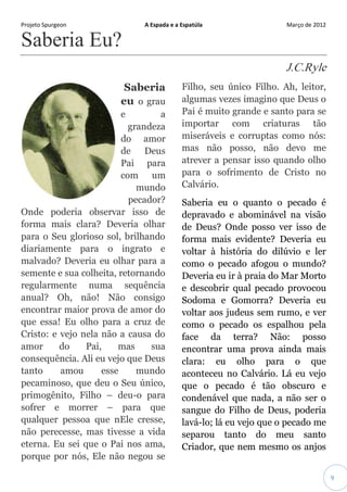Projeto Spurgeon A Espada e a Espatúla Março de 2012 
9 
Saberia Eu? J.C.Ryle Saberia eu o grau e a grandeza do amor de Deus Pai para com um mundo pecador? Onde poderia observar isso de forma mais clara? Deveria olhar para o Seu glorioso sol, brilhando diariamente para o ingrato e malvado? Deveria eu olhar para a semente e sua colheita, retornando regularmente numa sequência anual? Oh, não! Não consigo encontrar maior prova de amor do que essa! Eu olho para a cruz de Cristo: e vejo nela não a causa do amor do Pai, mas sua consequência. Ali eu vejo que Deus tanto amou esse mundo pecaminoso, que deu o Seu único, primogênito, Filho – deu-o para sofrer e morrer – para que qualquer pessoa que nEle cresse, não perecesse, mas tivesse a vida eterna. Eu sei que o Pai nos ama, porque por nós, Ele não negou se Filho, seu único Filho. Ah, leitor, algumas vezes imagino que Deus o Pai é muito grande e santo para se importar com criaturas tão miseráveis e corruptas como nós: mas não posso, não devo me atrever a pensar isso quando olho para o sofrimento de Cristo no Calvário. 
Saberia eu o quanto o pecado é depravado e abominável na visão de Deus? Onde posso ver isso de forma mais evidente? Deveria eu voltar à história do dilúvio e ler como o pecado afogou o mundo? Deveria eu ir à praia do Mar Morto e descobrir qual pecado provocou Sodoma e Gomorra? Deveria eu voltar aos judeus sem rumo, e ver como o pecado os espalhou pela face da terra? Não: posso encontrar uma prova ainda mais clara: eu olho para o que aconteceu no Calvário. Lá eu vejo que o pecado é tão obscuro e condenável que nada, a não ser o sangue do Filho de Deus, poderia lavá-lo; lá eu vejo que o pecado me separou tanto do meu santo Criador, que nem mesmo os anjos  