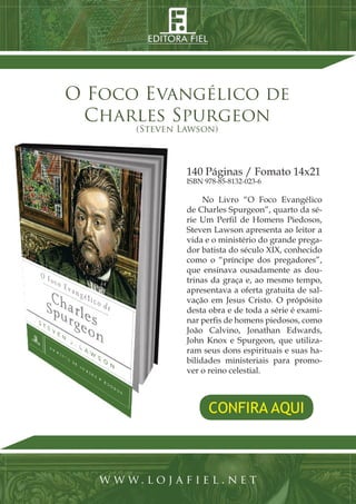 10 | Projeto Spurgeon 
A Espada e a Espatula 
CONFIRA AQUI 
O Foco Evangélico de 
Charles Spurgeon 
(Steven Lawson) 
www. loj a f i e l . n e t 
140 Páginas / Fomato 14x21 
ISBN 978-85-8132-023-6 
No Livro “O Foco Evangélico 
de Charles Spurgeon”, quarto da sé-rie 
Um Perfil de Homens Piedosos, 
Steven Lawson apresenta ao leitor a 
vida e o ministério do grande prega-dor 
batista do século XIX, conhecido 
como o “príncipe dos pregadores”, 
que ensinava ousadamente as dou-trinas 
da graça e, ao mesmo tempo, 
apresentava a oferta gratuita de sal-vação 
em Jesus Cristo. O própósito 
desta obra e de toda a série é exami-nar 
perfis de homens piedosos, como 
João Calvino, Jonathan Edwards, 
John Knox e Spurgeon, que utiliza-ram 
seus dons espirituais e suas ha-bilidades 
ministeriais para promo-ver 
o reino celestial. 
 