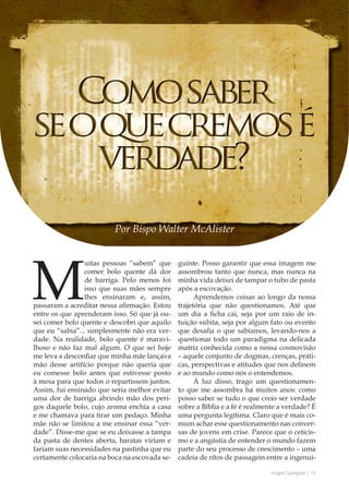 Projeto Spurgeon | 11 
Outubro 2012 
Por Bispo Walter McAlister 
Muitas pessoas “sabem” que 
comer bolo quente dá dor 
de barriga. Pelo menos foi 
isso que suas mães sempre 
lhes ensinaram e, assim, 
passaram a acreditar nessa afirmação. Estou 
entre os que aprenderam isso. Só que já ou-sei 
comer bolo quente e descobri que aquilo 
que eu “sabia”... simplesmente não era ver-dade. 
Na realidade, bolo quente é maravi-lhoso 
e não faz mal algum. O que sei hoje 
me leva a desconfiar que minha mãe lançava 
mão desse artifício porque não queria que 
eu comesse bolo antes que estivesse posto 
à mesa para que todos o repartissem juntos. 
Assim, fui ensinado que seria melhor evitar 
uma dor de barriga abrindo mão dos peri-gos 
daquele bolo, cujo aroma enchia a casa 
e me chamava para tirar um pedaço. Minha 
mãe não se limitou a me ensinar essa “ver-dade”. 
Disse-me que se eu deixasse a tampa 
da pasta de dentes aberta, baratas viriam e 
fariam suas necessidades na pastinha que eu 
certamente colocaria na boca na escovada se-guinte. 
Posso garantir que essa imagem me 
assombrou tanto que nunca, mas nunca na 
minha vida deixei de tampar o tubo de pasta 
após a escovação. 
Aprendemos coisas ao longo da nossa 
trajetória que não questionamos. Até que 
um dia a ficha cai, seja por um raio de in-tuição 
súbita, seja por algum fato ou evento 
que desafia o que sabíamos, levando-nos a 
questionar todo um paradigma na delicada 
matriz conhecida como a nossa cosmovisão 
– aquele conjunto de dogmas, crenças, práti-cas, 
perspectivas e atitudes que nos definem 
e ao mundo como nós o entendemos. 
À luz disso, trago um questionamen-to 
que me assombra há muitos anos: como 
posso saber se tudo o que creio ser verdade 
sobre a Bíblia e a fé é realmente a verdade? É 
uma pergunta legítima. Claro que é mais co-mum 
achar esse questionamento nas conver-sas 
de jovens em crise. Parece que o ceticis-mo 
e a angústia de entender o mundo fazem 
parte do seu processo de crescimento – uma 
cadeia de ritos de passagem entre a ingenui- 
 