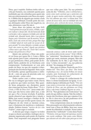 Projeto Spurgeon | 13 
Outubro 2012 
Deus, que é espírito. Embora tenha sido es-crita 
por homens, seu conteúdo aponta para 
realidades que são estranhas para quem não 
tem um relacionamento com Deus em espíri-to. 
A Bíblia fala de alguém que resiste a toda 
e qualquer definição. Grande parte das nos-sas 
afirmações sobre Deus são negativas, ou 
seja, afirmamos o que Ele não é. 
Jesus disse aos judeus em João 8.43: 
“Vocês pertencem ao pai de vocês, o Diabo, e que-rem 
realizar o desejo dele. Ele foi homicida desde 
o princípio e não se apegou à verdade, pois não há 
verdade nele. Quando mente, fala a sua própria 
língua, pois é mentiroso e pai da mentira. No en-tanto, 
vocês não creem em mim, porque lhes digo 
a verdade! Qual de vocês pode me acusar de al-gum 
pecado? Se estou falando a verdade, porque 
vocês não creem em mim? Aquele que pertence 
a Deus ouve o que Deus diz. Vocês não o ouvem 
porque não pertencem a Deus”. 
Quem não pertence a Deus não pode-rá 
ver Jesus por quem Ele é. Como a Bíblia 
toda aponta para Cristo, certamente apenas 
os que pertencem a Deus, pelo poder do Es-pírito 
Santo, poderão ler as Escrituras com 
compreensão. Conhecimento só vem pelo 
poder de Deus, no que diz respeito à inter-pretação 
das Escrituras Sagradas. Sem a ação 
do Paráclito, apenas aperfeiçoamos o méto-do 
de – com um grau de precisão cada vez 
mais elevado – errar o alvo. 
Pedro andou com o rabino nazareno. 
Ele viu os milagres que todos viram. Ouviu 
as palavras que todos ouviram. Mas quan-do 
Jesus perguntou aos discípulos quem 
eles criam que ele fosse, Pedro disse: “Tu és o 
Cristo, o Filho do Deus vivo”. Jesus então afir-mou 
que não havia como saber isso, a não 
ser que o Pai o tivesse revelado. É perfeita-mente 
plausível que alguém leia e estude a 
Bíblia sem nunca enxergar o Senhor da Bí-blia. 
O Pai tem que revelar quem é Jesus. Os 
religiosos do dia viram as mesmas coisas, 
mas o chamaram de mentiroso e endemoni-nhado. 
Embora fossem “mestres da Lei e dos 
Profetas”, eram cegos à verdade. 
A dúvida que surge a seguir é se todos 
os que se dizem sacerdotes e teólogos são re-almente 
regenerados pelo poder do Espírito 
Santo. Para responder essa pergunta temos 
que nos voltar para João. Na sua primeira 
carta ele diz: “Filhinhos, esta é a última hora e, 
assim como vocês ouviram que o anticristo está 
vindo, já agora muitos anticristos têm surgido. 
Por isso sabemos que esta é a última hora. Eles 
saíram do nosso meio, mas na realidade não eram 
dos nossos, pois, se fossem dos nossos, teriam per-manecido 
conosco; o fato de terem saído mostra 
que nenhum deles era dos nossos.” (1 Jo 1.18) Es-tes 
“anticristos” literalmente são líderes da 
igreja que saem, ensinam, pregam. Mas não 
são realmente da fé. São o que Paulo cha-mou 
“a falsa circuncisão”, ou, nas palavras 
de João “da sinagoga de Satanás”. 
Mas, para os eleitos, Paulo diz em 2 Co-ríntios 
4.6: “Pois Deus, que disse: ‘Das trevas 
resplandeça a luz’, ele mesmo brilhou em nossos 
corações, para iluminação do conhecimento da 
glória de Deus na face de Cristo.” 
Cristo é o âmago do conhecimento bí-blico 
e o firme fundamento da Igreja. A ver-dadeira 
Igreja é definida por Paulo: “Pois nós 
é que somos a circuncisão, nós que adoramos pelo 
Espírito de Deus, que nos gloriamos em Cristo 
Jesus e não temos confiança alguma na carne...” 
(Fl 3.3). “Nos gloriamos em Cristo Jesus” faz 
parte do que define a Igreja. Não há conheci-mento 
das Escrituras sem que vejamos Cris-to. 
Ele é a boa nova. Se não pudermos vê-lo 
não entenderemos a Bíblia. 
Uma compreensão clara da verdade bí-blica 
pressupõe um relacionamento sobrena-tural 
com o Deus da Bíblia. Sem isso, nossa 
mente fica blindada à verdade. Nosso enten-dimento 
fica “embotado”. Como disse Paulo: 
“Portanto, visto que temos tal esperança, mostra-mos 
muita confiança. Não somos como Moisés, 
que colocava um véu sobre a face para que os isra- 
Como a Bíblia toda aponta 
para Cristo, certamente ape-nas 
os que pertencem a Deus, 
pelo poder do Espírito Santo, 
poderão ler as Escrituras com 
compreensão 
 