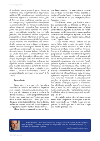 16 | Projeto Spurgeon 
A Espada e a Espatula 
de adultério, nunca param de pecar, iludem os 
instáveis e têm o coração exercitado na ganância. 
Malditos! Eles abandonaram o caminho reto e se 
desviaram, seguindo o caminho de Balaão, filho 
de Beor, que amou o salário da injustiça, mas em 
sua transgressão foi repreendido por uma jumen-ta, 
um animal mudo, que falou com voz humana e 
refreou a insensatez do profeta. Esses homens são 
fontes sem água e névoas impelidas pela tempes-tade. 
A escuridão das trevas lhes está reservada, 
pois eles, com palavras de vaidosa arrogância e 
provocando os desejos libertinos da carne, sedu-zem 
os que estão quase conseguindo fugir daque-les 
que vivem no erro. Prometendo- lhes liberda-de, 
eles mesmos são escravos da corrupção, pois o 
homem é escravo daquilo que o domina. Se, tendo 
escapado das contaminações do mundo por meio 
do conhecimento de nosso Senhor e Salvador Je-sus 
Cristo, encontram- se novamente nelas enre-dados 
e por elas dominados, estão em pior estado 
do que no princípio. Teria sido melhor que não 
tivessem conhecido o caminho da justiça, do que, 
depois de o terem conhecido, voltarem as costas 
para o santo mandamento que lhes foi transmi-tido. 
Confirma- se neles que é verdadeiro o pro-vérbio: 
“O cão volta ao seu vômito” e ainda: “A 
porca lavada volta a revolver- se na lama.” (2 Pe 
2.1-22) 
Resumindo 
Como saberei se o que creio é ou não a 
verdade? Ao estudar as Escrituras Sagradas 
com esmero e com excelência, tenho que lem-brar 
que não há como separar a verdade da 
devocionalidade. Tenho que permanecer em 
Cristo e nas suas palavras. Tenho que fazer 
delas a minha meditação. Tenho que trazê- 
-las para uma vivência física e diária. Enfim, 
tenho que manter um relacionamento pesso-al 
e profundo com o Senhor das Escrituras. 
Mas é também necessário que eu bus-que 
bons mestres. Os verdadeiros venerá-veis 
de hoje e de outras épocas, durante as 
quais o Espírito Santo continuou a inspirá- 
-los e capacitá-los na boa interpretação das 
Sagradas Letras. 
Finalmente, tenho que lembrar que a 
boa compreensão da Palavra de Deus me 
leva a ter um relacionamento mais próximo 
com o Mestre. Quanto mais perto da verda-de, 
menos contencioso serei, menos dado a 
controvérsias e disputas. Quanto mais pró-ximo 
da verdade mais pacífico serei. Afinal, 
como Tiago já disse: 
“Meus amados irmãos, tenham isto em 
mente: Sejam todos prontos para ouvir, tardios 
para falar e tardios para irar- se, pois a ira do 
homem não produz a justiça de Deus. Portanto, 
livrem- se de toda impureza moral e da maldade 
que prevalece, e aceitem humildemente a palavra 
implantada em vocês, a qual é poderosa para sal-vá- 
los. Sejam praticantes da palavra, e não ape-nas 
ouvintes, enganando- se a si mesmos. Aquele 
que ouve a palavra, mas não a põe em prática, é 
semelhante a um homem que olha a sua face num 
espelho e, depois de olhar para si mesmo, sai e logo 
esquece a sua aparência. Mas o homem que obser-va 
atentamente a lei perfeita, que traz a liberdade, 
e persevera na prática dessa lei, não esquecendo 
o que ouviu mas praticando- o, será feliz naquilo 
que fizer. Se alguém se considera religioso, mas 
não refreia a sua língua, engana- se a si mesmo. 
Sua religião não tem valor algum! A religião que 
Deus, o nosso Pai, aceita como pura e imaculada 
é esta: cuidar dos órfãos e das viúvas em suas di-ficuldades 
e não se deixar corromper pelo mundo” 
(Tg 1.19-27) 
A verdade, assim, não é algo que me dá 
razão, nem tampouco a vantagem num de-bate 
esquentado. A verdade é algo que eu 
pratico. Mais do que isso: a verdade é algo 
que muda quem eu sou. 
Walter Mcalister é Bispo Primaz da Aliança das Igrejas Cristãs Nova Vida. Fundador e Presi-dente 
do IBRMEC. Lauzanne Movement 2010 (Capetown), Autor dos livros: O Fim de Uma Era, O 
Pai Nosso, A Coleção Café Espiritual. 
http://www.waltermcalister.com.br 
 