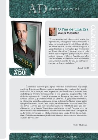 Projeto Spurgeon | 17 
Outubro 2012 
“É altamente possível que a Igreja como nós a conhecemos hoje esteja 
prestes a desaparecer. Porque, quando a coisa apertar, e vai apertar, quanto 
mais difícil for a situação, mais as pessoas vão abandonar as soluções ime-diatistas 
para procurar as verdadeiras. E, se a igreja não as apresentar, pode 
definhar rapidamente, como já aconteceu na Europa e está ocorrendo nos 
Estados Unidos (...) Estamos no fim de uma era. A Igreja está definhando, 
se não no seu tamanho, certamente no seu testemunho. Nunca houve tantos 
que proclamaram a luz de Deus e que, paradoxalmente, viveram como filho 
das trevas (...). Será que o que estamos fazendo é certo? Será que o que acre-ditamos 
ser certo é certo? Ou será que perdemos o bonde? Para que viver na 
crista da onda se a onda está indo na direção errada? Tenhamos a coragem de 
nadar contra correnteza (...) Minha oração é que a Igreja, depois da sua falên-cia 
e a falência desta era em que vivemos, ressurja forte como um testemunho 
da luz e da verdade.” 
Walter McAlister 
www.editoraannodomini.com.br 
O Fim de uma Era 
Walter Mcalister 
“É, raro neste novo século encontrar avaliações 
equilibradas, abrangentes e saudáveis como o 
leitor encontrará neste livro (...) Bispo McAlis-ter 
reuniu muitas críticas valiosas dirigidas à 
Igreja brasileira e exortações que precisavam 
ser ditas e discutidas. (...) quero comprar pelo 
menos dez exemplares para passar para meus 
amigos pastores e líderes. Acredito que eles 
vão reconhecer a sabedoria e o equilíbrio do 
autor, mesmo quando de uma ou outra posi-ção 
que ele deseja estabelecer.” 
Russell Shedd 
LANÇAMENTO 
CONFIRA AQUI 
 