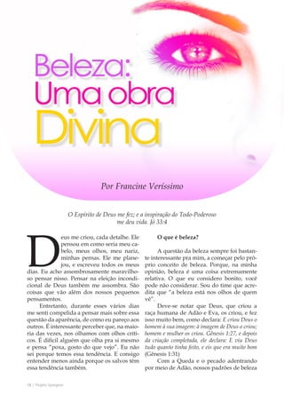 18 | Projeto Spurgeon 
A Espada e a Espatula 
Deus me criou, cada detalhe. Ele 
pensou em como seria meu ca-belo, 
meus olhos, meu nariz, 
minhas pernas. Ele me plane-jou, 
e escreveu todos os meus 
dias. Eu acho assombrosamente maravilho-so 
pensar nisso. Pensar na eleição incondi-cional 
de Deus também me assombra. São 
coisas que vão além dos nossos pequenos 
pensamentos. 
Entretanto, durante esses vários dias 
me senti compelida a pensar mais sobre essa 
questão da aparência, de como eu pareço aos 
outros. É interessante perceber que, na maio-ria 
das vezes, nos olhamos com olhos críti-cos. 
É difícil alguém que olha pra si mesmo 
e pensa “poxa, gosto do que vejo”. Eu não 
sei porque temos essa tendência. E consigo 
entender menos ainda porque os salvos têm 
essa tendência também. 
O que é beleza? 
A questão da beleza sempre foi bastan-te 
interessante pra mim, a começar pelo pró-prio 
conceito de beleza. Porque, na minha 
opinião, beleza é uma coisa extremamente 
relativa. O que eu considero bonito, você 
pode não considerar. Sou do time que acre-dita 
que “a beleza está nos olhos de quem 
vê”. 
Deve-se notar que Deus, que criou a 
raça humana de Adão e Eva, os criou, e fez 
isso muito bem, como declara: E criou Deus o 
homem à sua imagem: à imagem de Deus o criou; 
homem e mulher os criou. Gênesis 1:27, e depois 
da criação completada, ele declara: E viu Deus 
tudo quanto tinha feito, e eis que era muito bom 
(Gênesis 1:31) 
Com a Queda e o pecado adentrando 
por meio de Adão, nossos padrões de beleza 
O Espírito de Deus me fez; e a inspiração do Todo-Poderoso 
me deu vida. Jó 33:4 
Por Francine Veríssimo 
 