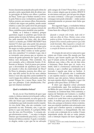 Projeto Spurgeon | 19 
Outubro 2012 
foram claramente prejudicados pelo efeito do 
pecado e pela capacidade dele de afetar nos-sa 
percepção de beleza aos olhos e padrões 
de Deus. Tanto que o Senhor mostra e reve-la 
pela Palavra seus verdadeiros padrões de 
beleza; porem, aos nossos olhos, fisicamente, 
a beleza não segue um padrão, sendo assim 
relativa a cada um e pelo nível de percepção 
de cada um – mesmo que a graça comum de 
Deus contribua para modelar esse padrão. 
Então, se a beleza é relativa, porque 
queremos seguir os padrões que foram im-postos 
pelas revistas de beleza, pelas mode-los, 
pelo mundo? Ser loira, alta, dos olhos 
claros é o bonito pra TODO MUNDO? Será 
mesmo? É claro que uma parte das pessoas 
gosta dos loiros, mas e as outras? O que seria 
do negro se todos gostassem dos loiros? E o 
que seria dos olhos verdes se todos gostas-sem 
dos castanhos? A verdade é que, não é 
se tornando uma pessoa que se mistura na 
massa de gente querendo ser ‘igual’ que sua 
beleza será destacada. Pelo contrário. Eu, 
por exemplo, acho o diferente bonito. O di-ferente 
se destaca. Você já parou pra pensar 
que a diversidade de aparência que vemos 
no mundo é obra da criatividade de Deus? 
Se Deus te planejou morena dos olhos ver-des, 
seja feliz assim! Se ele fez seus cabelos 
loiros e você alta seja feliz assim também! Se 
você é negra dos cabelos cacheados, seja feliz 
assim! Porque foi o nosso Deus, nosso Pai, 
que nos planejou. Cada detalhezinho. Por-que 
nós iríamos reclamar? 
Qual a verdadeira beleza? 
Eu sei, eu sei. Essa história de que o que 
conta é a beleza interior já tá ficando velha e 
clichê. Mas, sinceramente, eu acho que os cli-chês 
são frases que constatam verdades tão 
verdadeiras que todo mundo resolve repetir. 
Aí vira clichê. Mas, elas são verdades, você 
querendo ou não. Portanto, sim, o que im-porta 
é o que está dentro. E a própria Bíblia 
nos diz isso, em Provérbios, “o coração ale-gre 
aformoseia o rosto…”, ou seja, é a alegria 
interior que transborda para fora, e se trans-forma 
em beleza exterior. E qual a verdadei-ra 
alegria, senão a paz que há na salvação 
pelo sangue de Cristo? Pense bem, os salvos 
têm a maior alegria que já existiu: JESUS! E 
se nós temos essa paz, paz tal que nos alegra 
em meio à tristeza – coisa que o mundo não 
consegue nem pode entender – então somos 
automaticamente as pessoas mais belas que 
existem! 
Em segundo lugar, a verdadeira beleza 
aos olhos de Deus é a de dentro, do coração. 
Como bem diz o Bispo J.C.Ryle: 
Quando o coração está errado, tudo está er-rado 
aos olhos de Deus. Muitas coisas certas 
podem ser feitas. As formas e ordenanças que o 
próprio Deus nomeou podem parecer que estão 
sendo honradas. Mas enquanto o coração esti-ver 
em culpa, Deus não está satisfeito. Ele terá 
o coração do homem ou nada. 1 
O coração de um servo e uma serva que 
crêem em Cristo como Ele manda por Sua 
Palavra, que fazem aquilo que Ele manda, 
que O amam acima de todas as coisas, que 
dedicam suas vidas a Ele, são de fato retos 
e formosos. Deus disse que vã, vazia, oca, 
inútil, fútil é a formosura valorizada em si 
mesma, e que a mulher que realmente será 
louvada é aquela que teme ao Senhor. A 
formosura é VÃ quando não é combinada 
a um espírito manso e calmo. Esteja no ser 
interior, que não perece, beleza demonstra-da 
num espírito dócil e tranquilo, o que é de 
grande valor para Deus. (I Pedro.3.4) 
É claro que algumas coisas precisam 
ser consideradas aqui. Em nenhuma parte 
da Bíblia diz que é errado as mulheres se ar-rumarem, 
se vestirem bem. Pelo contrário, a 
esposa de Salomão em Cantares e a mulher 
de Provérbios 31 se vestiam muito bem. O 
errado é se vestir bem com os propósitos er-rados. 
A mulher que ama ao Senhor se veste 
bem, sim, porque os homens vêem o exterior, 
mas seu espírito também está adornado com 
aquilo que o Senhor aprecia: a submissão a 
Ele, a mansidão e a tranquilidade. Ela não 
se veste com a intenção de se exaltar. E mais 
importante ainda, ela não se veste, jamais, 
com a intenção impura de fazer alguém pe- 
1 - Sermão “Você é um cristão formalista ou de cora-ção?” 
de J.C.Ryle 
 
