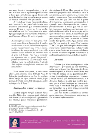 20 | Projeto Spurgeon 
A Espada e a Espatula 
car, com decotes, transparências, e etc etc 
etc. Não vou entrar aqui em especificidades 
e dizer que é errado usar a peça de roupa X 
ou Y. Basta dizer que as mulheres que amam 
ao Senhor, se vestem com prudência. 
A verdadeira beleza é demonstrada no 
exterior através de expressões felizes de uma 
mulher e um homem que verdadeiramente 
amam a Deus e o conhecem. E essa verda-deira 
beleza vem de Cristo como sua fonte; 
Spurgeon aplicando a expressão de Salomão 
em Cantares 4:7 bem diz sobre a Igreja: 
A admiração do Senhor por Sua Igreja é real-mente 
maravilhosa, e Sua descrição de sua be-leza 
é ardente. Ela não é simplesmente formo-sa, 
mas “toda formosa”. Ele a vê em Si mesmo, 
lavada em Seu sangue expiatório e revestida 
com Sua Justiça meritória, e a considera cheia 
de graça e de beleza. Não é de se estranhar 
que seja assim, uma vez que é a Sua própria e 
perfeita excelência que Ele admira; pois a san-tidade, 
a glória e a perfeição de Sua Igreja são 
Suas próprias vestes gloriosas revestindo Sua 
bem-amada. 2 
E em outra devocional, é ainda mais 
claro: Luz é também a causa da beleza. Nada da 
beleza fica quando a luz se vai. Sem luz nenhum 
brilho refulge da safira, nenhum sereno fulgor 
procede da pérola; assim, toda a beleza dos santos 
acima provém de Jesus. 3 
Aprendendo a se amar – os perigos 
Existem alguns perigos também nessa 
questão. Não estou negando aqui o fato de 
que somos pecadores e que tudo que vem de 
nós é ruim, e que as boas coisas que fazemos 
2 - FONTE: http://www.monergismo.com/textos/ 
chspurgeon/spurgeon_02dez_mat.htm 
3 - FONTE: http://www.luz.eti.br/spdev-n27_ 
apoc21-23bpt.html 
são dádivas de Deus. Mas, quando eu digo 
no título que precisamos aprender a amar a 
nós mesmos, quero dizer que devemos nos 
aceitar como somos. Com os cabelos, olhos, 
nariz, boca, etc. que Deus nos deu. É parar 
de reclamar da forma como fomos criados. É 
aprender a reconhecer em mim – e no outro, 
posteriormente – a beleza que vem de den-tro, 
os dons, as qualidades, os traços da bon-dade 
de Deus na vida. É se amar por saber 
que o Senhor nos amou. É reconhecer que 
somos pecadores, mas que fomos perdoados 
pelo sangue de Cristo, os méritos e a inter-cessão 
dele junto ao Pai. Que caímos, mas 
que Ele nos ajuda a levantar. É se esforçar 
TODO DIA por melhorar pelo poder do Es-pírito 
Santo. É reconhecer que cada novo dia 
é uma nova chance de se tornar mais boni-to 
a quem realmente importa: nosso Deus, e 
onde realmente importa: do lado de dentro. 
Conclusão 
Pra você que se sente desprezada – ou 
desprezado – por causa de sua aparência, 
saiba que o Senhor teu Deus não te deixa, 
não te despreza, e nunca te abandonará. Ele 
te vê lindo, porque foi Ele quem te fez. Dei-xe 
que o mundo diga o que quiser, pra nós, 
a única opinião que realmente importa é a 
do nosso Senhor. E saiba que existem pes-soas 
que te acham lindo por ser exatamente 
como você é. Sem tirar nem por. E se você 
me perguntar, eu te acho lindo, porque foi 
meu Deus quem te formou. 
Deus nos ajude a amarmos os outros 
como amamos a nós mesmos, e a amarmos a 
Ele acima de todas as coisas. 
Francine Veríssimo é cristã, congrega na Igreja Batista Maranata de Ribeirão Preto e é blo-gueira 
no “Verdade, Fé e Amor” 
http://truthfaithlove.com/ 
 
