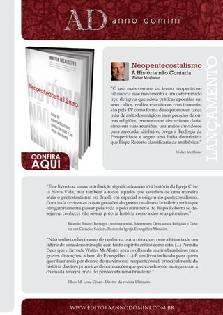 Projeto Spurgeon | 21 
Outubro 2012 
“Este livro traz uma contribuição significativa não só à história da Igreja Cris-tã 
Nova Vida, mas também a todos aqueles que estudam de uma maneira 
séria o protestantismo no Brasil, em especial a origem do pentecostalismo. 
Com toda certeza as novas gerações do pentecostalismo brasileiro terão que 
obrigatoriamente passar pela vida e pelo ministério do Bispo Roberto se de-sejarem 
conhecer não só sua própria história como a dos seus pioneiros.” 
Ricardo Bitun - Teólogo, cientista social, Mestre em Ciências da Religião e Dou-tor 
em Ciências Sociais, Pastor da Igreja Evangélica Manaim. 
“Não tenho conhecimento de nenhuma outra obra que conte a história de um 
líder e de uma denominação com tanto espírito crítico como esta. (...) Permita 
Deus que o livro de Walter McAlister abra os olhos de muitos brasileiros para 
graves distorções, a bem do Evangelho. (...) É um livro indicado para quem 
quer ficar mais por dentro do movimento neopentecostal, principalmente da 
história das três primeiras denominações que provavelmente inauguraram a 
chamada terceira onda do pentecostalismo brasileiro.” 
Elben M. Lenz César - Diretor da revista Ultimato. 
www.editoraannodomini.com.br 
Neopentecostalismo 
A História não Contada 
Walter Mcalister 
“O uso mais comum do termo neopentecos-tal 
associa esse movimento a um determinado 
tipo de igreja que adota práticas apócrifas em 
seus cultos, realiza exorcismos com transmis-são 
pela TV como forma de se promover, lança 
mão de métodos mágicos incorporados de ou-tras 
religiões, promove um sincretismo clarís-simo 
em suas reuniões, usa meios duvidosos 
para arrecadar dinheiro, prega a Teologia da 
Prosperidade e segue uma linha doutrinária 
que Bispo Roberto classificaria de antibíblica.” 
Walter McAlister 
LANÇAMENTO 
CONFIRA AQUI 
 