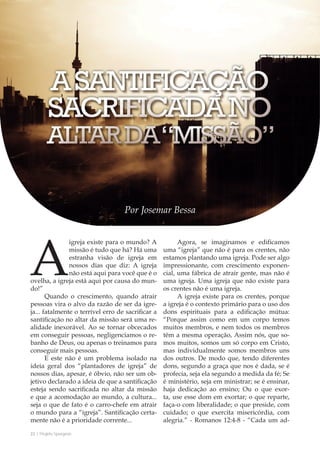 22 | Projeto Spurgeon 
A Espada e a Espatula 
Por Josemar Bessa 
A igreja existe para o mundo? A 
missão é tudo que há? Há uma 
estranha visão de igreja em 
nossos dias que diz: A igreja 
não está aqui para você que é o 
ovelha, a igreja está aqui por causa do mun-do!” 
Quando o crescimento, quando atrair 
pessoas vira o alvo da razão de ser da igre-ja... 
fatalmente o terrível erro de sacrificar a 
santificação no altar da missão será uma re-alidade 
inexorável. Ao se tornar obcecados 
em conseguir pessoas, negligenciamos o re-banho 
de Deus, ou apenas o treinamos para 
conseguir mais pessoas. 
E este não é um problema isolado na 
ideia geral dos “plantadores de igreja” de 
nossos dias, apesar, é óbvio, não ser um ob-jetivo 
declarado a ideia de que a santificação 
esteja sendo sacrificada no altar da missão 
e que a acomodação ao mundo, a cultura... 
seja o que de fato é o carro-chefe em atrair 
o mundo para a “igreja”. Santificação certa-mente 
não é a prioridade corrente... 
Agora, se imaginamos e edificamos 
uma “igreja” que não é para os crentes, não 
estamos plantando uma igreja. Pode ser algo 
impressionante, com crescimento exponen-cial, 
uma fábrica de atrair gente, mas não é 
uma igreja. Uma igreja que não existe para 
os crentes não é uma igreja. 
A igreja existe para os crentes, porque 
a igreja é o contexto primário para o uso dos 
dons espirituais para a edificação mútua: 
“Porque assim como em um corpo temos 
muitos membros, e nem todos os membros 
têm a mesma operação, Assim nós, que so-mos 
muitos, somos um só corpo em Cristo, 
mas individualmente somos membros uns 
dos outros. De modo que, tendo diferentes 
dons, segundo a graça que nos é dada, se é 
profecia, seja ela segundo a medida da fé; Se 
é ministério, seja em ministrar; se é ensinar, 
haja dedicação ao ensino; Ou o que exor-ta, 
use esse dom em exortar; o que reparte, 
faça-o com liberalidade; o que preside, com 
cuidado; o que exercita misericórdia, com 
alegria.” - Romanos 12:4-8 - “Cada um ad- 
 