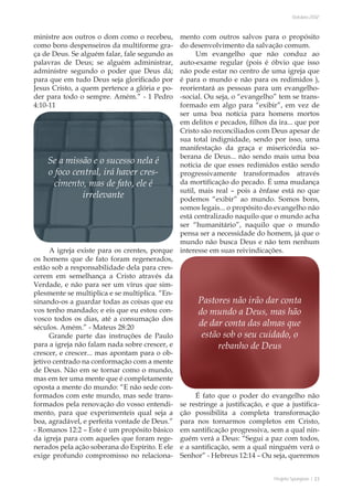 Projeto Spurgeon | 23 
Outubro 2012 
ministre aos outros o dom como o recebeu, 
como bons despenseiros da multiforme gra-ça 
de Deus. Se alguém falar, fale segundo as 
palavras de Deus; se alguém administrar, 
administre segundo o poder que Deus dá; 
para que em tudo Deus seja glorificado por 
Jesus Cristo, a quem pertence a glória e po-der 
para todo o sempre. Amém.” - 1 Pedro 
4:10-11 
A igreja existe para os crentes, porque 
os homens que de fato foram regenerados, 
estão sob a responsabilidade dela para cres-cerem 
em semelhança a Cristo através da 
Verdade, e não para ser um vírus que sim-plesmente 
se multiplica e se multiplica. “En-sinando- 
os a guardar todas as coisas que eu 
vos tenho mandado; e eis que eu estou con-vosco 
todos os dias, até a consumação dos 
séculos. Amém.” - Mateus 28:20 
Grande parte das instruções de Paulo 
para a igreja não falam nada sobre crescer, e 
crescer, e crescer... mas apontam para o ob-jetivo 
centrado na conformação com a mente 
de Deus. Não em se tornar como o mundo, 
mas em ter uma mente que é completamente 
oposta a mente do mundo: “E não sede con-formados 
com este mundo, mas sede trans-formados 
pela renovação do vosso entendi-mento, 
para que experimenteis qual seja a 
boa, agradável, e perfeita vontade de Deus.” 
- Romanos 12:2 – Este é um propósito básico 
da igreja para com aqueles que foram rege-nerados 
pela ação soberana do Espírito. E ele 
exige profundo compromisso no relaciona-mento 
com outros salvos para o propósito 
do desenvolvimento da salvação comum. 
Um evangelho que não conduz ao 
auto-exame regular (pois é óbvio que isso 
não pode estar no centro de uma igreja que 
é para o mundo e não para os redimidos ), 
reorientará as pessoas para um evangelho- 
-social. Ou seja, o “evangelho” tem se trans-formado 
em algo para “exibir”, em vez de 
ser uma boa notícia para homens mortos 
em delitos e pecados, filhos da ira... que por 
Cristo são reconciliados com Deus apesar de 
sua total indignidade, sendo por isso, uma 
manifestação da graça e misericórdia so-berana 
de Deus... não sendo mais uma boa 
notícia de que esses redimidos estão sendo 
progressivamente transformados através 
da mortificação do pecado. É uma mudança 
sutil, mais real – pois a ênfase está no que 
podemos “exibir” ao mundo. Somos bons, 
somos legais... o propósito do evangelho não 
está centralizado naquilo que o mundo acha 
ser “humanitário”, naquilo que o mundo 
pensa ser a necessidade do homem, já que o 
mundo não busca Deus e não tem nenhum 
interesse em suas reivindicações. 
É fato que o poder do evangelho não 
se restringe a justificação, e que a justifica-ção 
possibilita a completa transformação 
para nos tornarmos completos em Cristo, 
em santificação progressiva, sem a qual nin-guém 
verá a Deus: “Segui a paz com todos, 
e a santificação, sem a qual ninguém verá o 
Senhor” - Hebreus 12:14 – Ou seja, queremos 
Pastores não irão dar conta 
do mundo a Deus, mas hão 
de dar conta das almas que 
estão sob o seu cuidado, o 
rebanho de Deus 
Se a missão e o sucesso nela é 
o foco central, irá haver cres-cimento, 
mas de fato, ele é 
irrelevante 
 