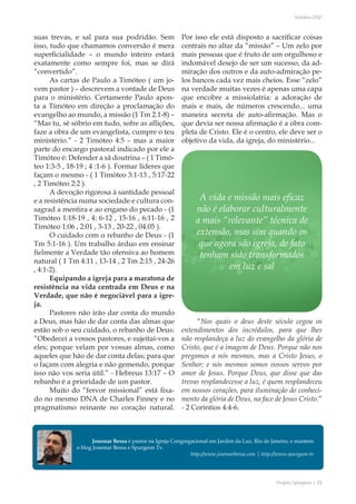 Projeto Spurgeon | 25 
Outubro 2012 
suas trevas, e sal para sua podridão. Sem 
isso, tudo que chamamos conversão é mera 
superficialidade – o mundo inteiro estará 
exatamente como sempre foi, mas se dirá 
“convertido”. 
As cartas de Paulo a Timóteo ( um jo-vem 
pastor ) – descrevem a vontade de Deus 
para o ministério. Certamente Paulo apon-ta 
a Tímóteo em direção a proclamação do 
evangelho ao mundo, a missão (1 Tm 2.1-8) – 
“Mas tu, sê sóbrio em tudo, sofre as aflições, 
faze a obra de um evangelista, cumpre o teu 
ministério.” - 2 Timóteo 4:5 – mas a maior 
parte do encargo pastoral indicado por ele a 
Timóteo é: Defender a sã doutrina – ( 1 Timó-teo 
1:3-5 , 18-19 ; 4 :1-6 ). Formar líderes que 
façam o mesmo - ( 1 Timóteo 3:1-13 , 5:17-22 
, 2 Timóteo 2:2 ). 
A devoção rigorosa à santidade pessoal 
e a resistência numa sociedade e cultura con-sagrad 
a mentira e ao engano do pecado - (1 
Timóteo 1:18-19 , 4: 6-12 , 15-16 , 6:11-16 , 2 
Timóteo 1:06 , 2:01 , 3-13 , 20-22 , 04:05 ). 
O cuidado com o rebanho de Deus - (1 
Tm 5:1-16 ). Um trabalho árduo em ensinar 
fielmente a Verdade tão ofensiva ao homem 
natural ( 1 Tm 4:11 , 13-14 , 2 Tm 2:15 , 24-26 
, 4:1-2). 
Equipando a igreja para a maratona de 
resistência na vida centrada em Deus e na 
Verdade, que não é negociável para a igre-ja. 
Pastores não irão dar conta do mundo 
a Deus, mas hão de dar conta das almas que 
estão sob o seu cuidado, o rebanho de Deus: 
“Obedecei a vossos pastores, e sujeitai-vos a 
eles; porque velam por vossas almas, como 
aqueles que hão de dar conta delas; para que 
o façam com alegria e não gemendo, porque 
isso não vos seria útil.” - Hebreus 13:17 – O 
rebanho é a prioridade de um pastor. 
Muito do “fervor missional” está fixa-do 
no mesmo DNA de Charles Finney e no 
pragmatismo reinante no coração natural. 
Por isso ele está disposto a sacrificar coisas 
centrais no altar da “missão” – Um zelo por 
mais pessoas que é fruto de um orgulhoso e 
indomável desejo de ser um sucesso, da ad-miração 
dos outros e da auto-admiração pe-los 
bancos cada vez mais cheios. Esse “zelo” 
na verdade muitas vezes é apenas uma capa 
que encobre a missiolatria: a adoração de 
mais e mais, de números crescendo... uma 
maneira secreta de auto-afirmação. Mas o 
que devia ser nossa afirmação é a obra com-pleta 
de Cristo. Ele é o centro, ele deve ser o 
objetivo da vida, da igreja, do ministério... 
“Nos quais o deus deste século cegou os 
entendimentos dos incrédulos, para que lhes 
não resplandeça a luz do evangelho da glória de 
Cristo, que é a imagem de Deus. Porque não nos 
pregamos a nós mesmos, mas a Cristo Jesus, o 
Senhor; e nós mesmos somos vossos servos por 
amor de Jesus. Porque Deus, que disse que das 
trevas resplandecesse a luz, é quem resplandeceu 
em nossos corações, para iluminação do conheci-mento 
da glória de Deus, na face de Jesus Cristo.” 
- 2 Coríntios 4:4-6. 
A vida e missão mais eficaz 
não é elaborar culturalmente 
a mais “relevante” técnica de 
extensão, mas sim quando os 
que agora são igreja, de fato 
tenham sido transformados 
em luz e sal 
Josemar Bessa é pastor na Igreja Congregacional em Jardim da Luz, Rio de Janeiro, e mantem 
o blog Josemar Bessa e Spurgeon Tv. 
http://www.josemarbessa.com | http://www.spurgeon.tv 
 