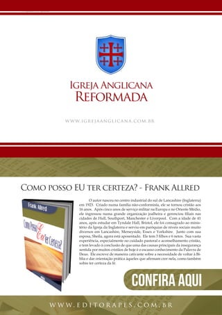 26 | Projeto Spurgeon 
A Espada e a Espatula 
Igreja Anglicana 
Reformada 
www.igrejaanglicana.com.br 
O autor nasceu no centro industrial do sul de Lancashire (Inglaterra) 
em 1923. Criado numa família não-conformista, ele se tornou cristão aos 
16 anos. Após cinco anos de serviço militar na Europa e no Oriente Médio, 
ele ingressou numa grande organização joalheira e gerenciou filiais nas 
cidades de Hull, Southport, Manchester e Liverpool. Com a idade de 41 
anos, após estudar em Tyndale Hall, Bristol, ele foi consagrado ao minis-tério 
da Igreja da Inglaterra e serviu em paróquias de níveis sociais muito 
diversos em Lancashire, Merseyside, Essex e Yorkshire. Junto com sua 
esposa, Sheila, agora está aposentado. Ele tem 3 filhos e 6 netos. Sua vasta 
experiência, especialmente no cuidado pastoral e aconselhamento cristão, 
o tem levado à conclusão de que uma das causas principais da insegurança 
sentida por muitos cristãos de hoje é o escasso conhecimento da Palavra de 
Deus. Ele escreve de maneira cativante sobre a necessidade de voltar à Bí-blia 
e dar orientação prática àqueles que afirmam crer nela, como também 
sobre ter certeza da fé. 
Como posso EU ter certeza? - Frank Allred 
www. e d i tor a p e s . com . br 
Confira aqui 
 