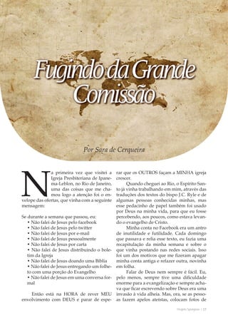 Projeto Spurgeon | 27 
Outubro 2012 
Por Sara de Cerqueira 
Na primeira vez que visitei a 
Igreja Presbiteriana de Ipane-ma- 
Leblon, no Rio de Janeiro, 
uma das coisas que me cha-mou 
logo a atenção foi o en-velope 
das ofertas, que vinha com a seguinte 
mensagem: 
Se durante a semana que passou, eu: 
• Não falei de Jesus pelo facebook 
• Não falei de Jesus pelo twitter 
• Não falei de Jesus por e-mail 
• Não falei de Jesus pessoalmente 
• Não falei de Jesus por carta 
• Não falei de Jesus distribuindo o bole-tim 
da Igreja 
• Não falei de Jesus doando uma Bíblia 
• Não falei de Jesus entregando um folhe-to 
com uma porção do Evangelho 
• Não falei de Jesus em uma conversa for-mal 
Então está na HORA de rever MEU 
envolvimento com DEUS e parar de espe-rar 
que os OUTROS façam a MINHA igreja 
crescer. 
Quando cheguei ao Rio, o Espírito San-to 
já vinha trabalhando em mim, através das 
traduções dos textos do bispo J.C. Ryle e de 
algumas pessoas conhecidas minhas, mas 
esse pedacinho de papel também foi usado 
por Deus na minha vida, para que eu fosse 
percebendo, aos poucos, como estava levan-do 
o evangelho de Cristo. 
Minha conta no Facebook era um antro 
de inutilidade e futilidade. Cada domingo 
que passava e relia esse texto, eu fazia uma 
recapitulação da minha semana e sobre o 
que vinha postando nas redes sociais. Isso 
foi um dos motivos que me fizeram apagar 
minha conta antiga e refazer outra, novinha 
em folha. 
Falar de Deus nem sempre é fácil. Eu, 
pelo menos, sempre tive uma dificuldade 
enorme para a evangelização e sempre acha-va 
que ficar escrevendo sobre Deus era uma 
invasão à vida alheia. Mas, ora, se as pesso-as 
fazem apelos ateístas, colocam fotos de 
 