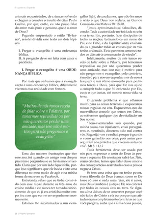 28 | Projeto Spurgeon 
A Espada e a Espatula 
animais esquartejados, de crianças sofrendo 
e chegam a cometer o insulto de citar Paulo 
Coelho, por que, então, eu não posso falar 
do amor mais puro e genuíno, que é o amor 
de Deus? 
Pegando emprestado o estilo “Rylea-no”, 
resolvi dividir esse texto em dois tópi-cos. 
I. Pregar o evangelho é uma ordenança 
bíblica. 
II. A pregação deve ser feita com amor e 
paciência. 
I. Pregar o evangelho é uma ORDE-NANÇA 
BÍBLICA. 
Por mais que saibamos que a evangeli-zação 
é uma ordenança bíblica, dificilmente 
vivemos essa realidade com firmeza. 
Uma das maiores frustrações que tive 
esse ano, foi quando um amigo meu chegou 
pra mim e perguntou se eu havia me conver-tido. 
Claro que por um lado fiquei feliz, por-que 
isso significava que ele havia visto uma 
diferença no meu modo de agir e na minha 
forma de escrever no Facebook. 
Entretanto, saber que eu tinha convivi-do 
com esse rapaz durante os três anos do 
ensino médio e ele nunca ter tomado conhe-cimento 
de que eu já era cristã há muito tem-po, 
fez com que eu me envergonhasse enor-memente. 
Estamos tão acostumados a um evan-gelho 
light, de paz&amor, que não levamos 
a sério o que Deus nos ordena, na Grande 
Comissão, em Mateus 28: 18-20, 
“Jesus, aproximando-se, falou-lhes, di-zendo: 
Toda a autoridade me foi dada no céu 
e na terra. Ide, portanto, fazei discípulos de 
todas as nações, batizando-os em nome do 
Pai, e do Filho, e do Espírito Santo; ensinan-do- 
os a guardar todas as cousas que eu vos 
tenho ordenado. E eis que estou convosco to-dos 
os dias até à consumação do século”. 
Infelizmente, muitos de nós temos re-ceio 
de falar sobre a Palavra, por temermos 
represálias ou por não querermos perder 
uma amizade, mas isso não é motivo para 
não pregarmos o evangelho, pelo contrário, 
é motivo para nos envergonharmos de nossa 
fraqueza e um ótimo momento para pedir-mos 
forças a Deus, para que Ele nos ajude 
a cumprir tudo o que foi ordenado por Ele, 
custe o que custar, até mesmo nossa vida na 
terra. 
O grande problema é que olhamos 
muito para as coisas terrenas e esquecemos 
nossas regalias no céu. Esquecemos-nos do 
maravilhoso consolo que temos em Cristo, 
ao sofrermos qualquer tipo de retaliação em 
Seu nome: 
“Bem-aventurados sois quando, por 
minha causa, vos injuriarem, e vos persegui-rem, 
e, mentindo, disserem todo mal contra 
vós. Regozijai-vos e exultai, porque é grande 
o vosso galardão nos céus; pois assim per-seguiram 
aos profetas que viveram antes de 
vós”. Mt 5: 11,12 
Toda ferramenta deve ser usada por 
nós para expressar o amor de Deus às pes-soas 
e o quanto Ele anseia por salvá-las. Nós, 
como cristãos, temos que falar desse amor e 
das consequências acarretadas caso a pessoa 
negue a Cristo. 
Se tem uma coisa que eu tenho pavor, 
é essa filosofia do Deus é amor, como se Ele 
fosse só isso e nada mais. Sim, ele é amor, 
mas Deus também é justiça e Ele nos cobrará 
por todos os nossos atos na terra. Se algu-ma 
alma deixou de se converter porque você 
não falou de Cristo a ela ou porque suas ati-tudes 
eram completamente contrárias ao que 
você pregava, saiba que a alma dessa pessoa, 
“Muitos de nós temos receio 
de falar sobre a Palavra, por 
temermos represálias ou por 
não querermos perder uma 
amizade, mas isso não é mo-tivo 
para não pregarmos o 
evangelho” 
 