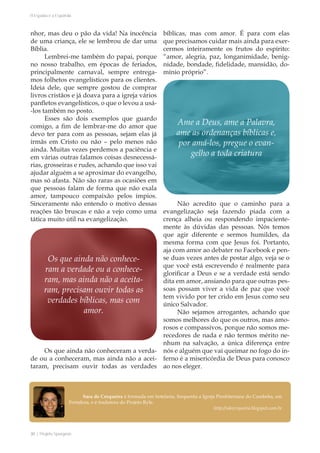 30 | Projeto Spurgeon 
A Espada e a Espatula 
nhor, mas deu o pão da vida! Na inocência 
de uma criança, ele se lembrou de dar uma 
Bíblia. 
Lembrei-me também do papai, porque 
no nosso trabalho, em épocas de feriados, 
principalmente carnaval, sempre entrega-mos 
folhetos evangelísticos para os clientes. 
Ideia dele, que sempre gostou de comprar 
livros cristãos e já doava para a igreja vários 
panfletos evangelísticos, o que o levou a usá- 
-los também no posto. 
Esses são dois exemplos que guardo 
comigo, a fim de lembrar-me do amor que 
devo ter para com as pessoas, sejam elas já 
irmãs em Cristo ou não – pelo menos não 
ainda. Muitas vezes perdemos a paciência e 
em várias outras falamos coisas desnecessá-rias, 
grosseiras e rudes, achando que isso vai 
ajudar alguém a se aproximar do evangelho, 
mas só afasta. Não são raras as ocasiões em 
que pessoas falam de forma que não exala 
amor, tampouco compaixão pelos ímpios. 
Sinceramente não entendo o motivo dessas 
reações tão bruscas e não a vejo como uma 
tática muito útil na evangelização. 
Os que ainda não conheceram a verda-de 
ou a conheceram, mas ainda não a acei-taram, 
precisam ouvir todas as verdades 
bíblicas, mas com amor. É para com elas 
que precisamos cuidar mais ainda para exer-cermos 
inteiramente os frutos do espírito: 
“amor, alegria, paz, longanimidade, benig-nidade, 
bondade, fidelidade, mansidão, do-mínio 
próprio”. 
Não acredito que o caminho para a 
evangelização seja fazendo piada com a 
crença alheia ou respondendo impaciente-mente 
às dúvidas das pessoas. Nós temos 
que agir diferente e sermos humildes, da 
mesma forma com que Jesus foi. Portanto, 
aja com amor ao debater no Facebook e pen-se 
duas vezes antes de postar algo, veja se o 
que você está escrevendo é realmente para 
glorificar a Deus e se a verdade está sendo 
dita em amor, ansiando para que outras pes-soas 
possam viver a vida de paz que você 
tem vivido por ter crido em Jesus como seu 
único Salvador. 
Não sejamos arrogantes, achando que 
somos melhores do que os outros, mas amo-rosos 
e compassivos, porque não somos me-recedores 
de nada e não termos mérito ne-nhum 
na salvação, a única diferença entre 
nós e alguém que vai queimar no fogo do in-ferno 
é a misericórdia de Deus para conosco 
ao nos eleger. 
Ame a Deus, ame a Palavra, 
ame as ordenanças bíblicas e, 
por amá-los, pregue o evan-gelho 
a toda criatura 
Os que ainda não conhece-ram 
a verdade ou a conhece-ram, 
mas ainda não a aceita-ram, 
precisam ouvir todas as 
verdades bíblicas, mas com 
amor. 
Sara de Cerqueira é formada em hotelaria, frequenta a Igreja Presbiteriana do Cambeba, em 
Fortaleza, e é tradutora do Projeto Ryle. 
http://sdecerqueira.blogspot.com.br 
 