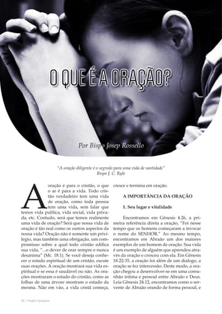 32 | Projeto Spurgeon 
A Espada e a Espatula 
“A oração diligente é o segredo para uma vida de santidade” 
Bispo J. C. Ryle 
Por Bispo Josep Rossello 
A oração é para o cristão, o que 
o ar é para a vida. Todo cris-tão 
verdadeiro tem uma vida 
de oração, como toda pessoa 
tem uma vida, sem falar que 
temos vida publica, vida social, vida priva-da, 
etc. Contudo, será que temos realmente 
uma vida de oração? Será que nossa vida de 
oração é tão real como os outros aspectos da 
nossa vida? Oração não é somente um privi-legio, 
mas também uma obrigação, um com-promisso 
sobre a qual todo cristão edifica 
sua vida, “...o dever de orar sempre e nunca 
desanima” (Mc. 18.1). Se você deseja conhe-cer 
o estado espiritual de um cristão, escute 
suas orações. A oração mostrará sua vida es-piritual 
e se essa é saudável ou não. As ora-ções 
mostraram o estado do cristão, como as 
folhas de uma árvore mostram o estado da 
mesma. Não em vão, a vida cristã começa, 
cresce e termina em oração. 
A IMPORTÂNCIA DA ORAÇÃO 
1. Seu lugar e vitalidade 
Encontramos em Gênesis 4.26, a pri-meira 
referência direta a oração, “Foi nesse 
tempo que os homens começaram a invocar 
o nome do SENHOR.” Ao mesmo tempo, 
encontramos em Abraão um dos maiores 
exemplos de um homem de oração. Sua vida 
é um exemplo de alguém que aprendeu atra-vés 
da oração e cresceu com ela. Em Gênesis 
18.22-35, a oração foi além de um dialogo, a 
oração se fez intercessão. Deste modo, a ora-ção 
chegou a desenvolver-se em uma comu-nhão 
intima e pessoal entre Abraão e Deus. 
Leia Gênesis 24.12, encontramos como o ser-vente 
de Abraão orando de forma pessoal, e 
 