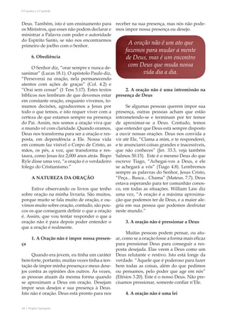 34 | Projeto Spurgeon 
A Espada e a Espatula 
Deus. Também, isto é um ensinamento para 
os Ministros, que esses não podem declarar e 
ministrar a Palavra com poder e autoridade 
do Espírito Santo, se não nos encontrarmos 
primeiro de joelho com o Senhor. 
6. Obediência 
O Senhor diz, “orar sempre e nunca de-sanimar” 
(Lucas 18.1). O apóstolo Paulo diz, 
“Perseverai na oração, nela permanecendo 
atentos com ações de graças” (Col. 4.2) e 
“Orai sem cessar” (1 Tess 5.17). Estes textos 
bíblicos nos lembram de que devemos estar 
em constante oração, enquanto vivemos, to-mamos 
decisões, agradecemos a Jesus por 
todo o que temos, e isto requer viver com a 
certeza de que estamos sempre na presença 
do Pai. Assim, nos somos a oração viva que 
o mundo vê com claridade. Quando oramos, 
Deus nos transforma para ser a oração e res-posta, 
em dependência a Ele. Nossa vida 
em comum faz visível o Corpo de Cristo, as 
mãos, os pés, a voz, que transforma e res-taura, 
como Jesus fez 2,000 anos atrás. Bispo 
Ryle disse uma vez, “a oração é o verdadeiro 
folego do Cristianismo.” 
A NATUREZA DA ORAÇÃO 
Estive observando os livros que tenho 
sobre oração na minha livraria. São muitos, 
porque muito se fala muito de oração, e ou-vimos 
muito sobre oração, contudo, são pou-cos 
os que conseguem definir o que a oração 
é. Assim, que vou tentar responder o que a 
oração não é para depois poder entender o 
que a oração é realmente. 
1. A Oração não é impor nossa presen-ça 
Quando era jovem, eu tinha um caráter 
bem forte, portanto, muitas vezes tinha a ten-tação 
de impor minha presença e meus dese-jos 
contra as opiniões dos outros. Às vezes, 
as pessoas atuam da mesma forma quando 
se aproximam a Deus em oração. Desejam 
impor seus desejos e sua presença à Deus. 
Isto não é oração. Deus está pronto para nos 
receber na sua presença, mas nós não pode-mos 
impor nossa presença ou desejo. 
2. A oração não é uma intromissão na 
presença de Deus 
Se algumas pessoas querem impor sua 
presença, outras pessoas acham que estão 
intrometendo-se e terminam por ter temor 
de aproximar-se a Deus. Contudo, temos 
que entender que Deus está sempre disposto 
a ouvir nossas orações. Deus nos convida a 
vir até Ele, “Clama a mim, e te responderei, 
e te anunciarei coisas grandes e inacessíveis, 
que não conheces” (Jer. 33.3, veja também 
Salmos 50.15). Este é o mesmo Deus do que 
escreve Tiago, “Achegai-vos a Deus, e ele 
se achegará a vós” (Tiago 4.8). Lembremos 
sempre as palavras do Senhor, Jesus Cristo, 
“Peça... Busca... Chama” (Mateus. 7.7). Deus 
estava esperando para ter comunhão conos-co, 
em todas as situações. William Law diz 
uma vez, “A oração é a máxima aproxima-ção 
que podemos ter de Deus, e a maior ale-gria 
em sua pessoa que podemos desfrutar 
neste mundo.” 
3. A oração não é pressionar a Deus 
Muitas pessoas podem pensar, ou atu-ar, 
como se a oração fosse a forma mais eficaz 
para pressionar Deus para conseguir a res-posta 
desejada. Elas veem a Deus como um 
Deus relutante e restivo. Isto está longe da 
verdade. “Àquele que é poderoso para fazer 
bem todas as coisas, além do que pedimos 
ou pensamos, pelo poder que age em nós” 
(Efésios 3.20). Este é o nosso Deus. Não pre-cisamos 
pressionar, somente confiar n’Ele. 
4. A oração não é uma lei 
A oração não é um ato que 
fazemos para mudar a mente 
de Deus, mas é um encontro 
com Deus que muda nossa 
vida dia a dia. 
 