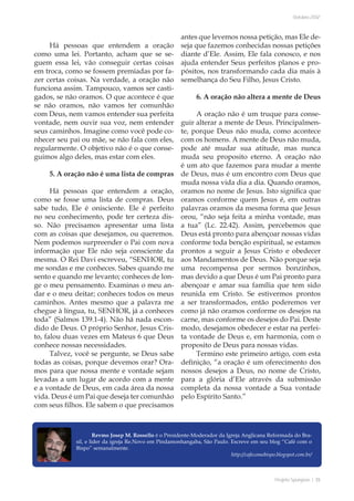 Projeto Spurgeon | 35 
Outubro 2012 
Há pessoas que entendem a oração 
como uma lei. Portanto, acham que se se-guem 
essa lei, vão conseguir certas coisas 
em troca, como se fossem premiadas por fa-zer 
certas coisas. Na verdade, a oração não 
funciona assim. Tampouco, vamos ser casti-gados, 
se não oramos. O que acontece é que 
se não oramos, não vamos ter comunhão 
com Deus, nem vamos entender sua perfeita 
vontade, nem ouvir sua voz, nem entender 
seus caminhos. Imagine como você pode co-nhecer 
seu pai ou mãe, se não fala com eles, 
regularmente. O objetivo não é o que conse-guimos 
algo deles, mas estar com eles. 
5. A oração não é uma lista de compras 
Há pessoas que entendem a oração, 
como se fosse uma lista de compras. Deus 
sabe tudo, Ele é onisciente. Ele é perfeito 
no seu conhecimento, pode ter certeza dis-so. 
Não precisamos apresentar uma lista 
com as coisas que desejamos, ou queremos. 
Nem podemos surpreender o Pai com nova 
informação que Ele não seja consciente da 
mesma. O Rei Davi escreveu, “SENHOR, tu 
me sondas e me conheces. Sabes quando me 
sento e quando me levanto; conheces de lon-ge 
o meu pensamento. Examinas o meu an-dar 
e o meu deitar; conheces todos os meus 
caminhos. Antes mesmo que a palavra me 
chegue à língua, tu, SENHOR, já a conheces 
toda” (Salmos 139.1-4). Não há nada escon-dido 
de Deus. O próprio Senhor, Jesus Cris-to, 
falou duas vezes em Mateus 6 que Deus 
conhece nossas necessidades. 
Talvez, você se pergunte, se Deus sabe 
todas as coisas, porque devemos orar? Ora-mos 
para que nossa mente e vontade sejam 
levadas a um lugar de acordo com a mente 
e a vontade de Deus, em cada área da nossa 
vida. Deus é um Pai que deseja ter comunhão 
com seus filhos. Ele sabem o que precisamos 
antes que levemos nossa petição, mas Ele de-seja 
que fazemos conhecidas nossas petições 
diante d’Ele. Assim, Ele fala conosco, e nos 
ajuda entender Seus perfeitos planos e pro-pósitos, 
nos transformando cada dia mais à 
semelhança do Seu Filho, Jesus Cristo. 
6. A oração não altera a mente de Deus 
A oração não é um truque para conse-guir 
alterar a mente de Deus. Principalmen-te, 
porque Deus não muda, como acontece 
com os homens. A mente de Deus não muda, 
pode até mudar sua atitude, mas nunca 
muda seu proposito eterno. A oração não 
é um ato que fazemos para mudar a mente 
de Deus, mas é um encontro com Deus que 
muda nossa vida dia a dia. Quando oramos, 
oramos no nome de Jesus. Isto significa que 
oramos conforme quem Jesus é, em outras 
palavras oramos da mesma forma que Jesus 
orou, “não seja feita a minha vontade, mas 
a tua” (Lc. 22.42). Assim, percebemos que 
Deus está pronto para abençoar nossas vidas 
conforme toda benção espiritual, se estamos 
prontos a seguir a Jesus Cristo e obedecer 
aos Mandamentos de Deus. Não porque seja 
uma recompensa por sermos bonzinhos, 
mas devido a que Deus é um Pai pronto para 
abençoar e amar sua família que tem sido 
reunida em Cristo. Se estivermos prontos 
a ser transformados, então poderemos ver 
como já não oramos conforme os desejos na 
carne, mas conforme os desejos do Pai. Deste 
modo, desejamos obedecer e estar na perfei-ta 
vontade de Deus e, em harmonia, com o 
proposito de Deus para nossas vidas. 
Termino este primeiro artigo, com esta 
definição, “a oração é um oferecimento dos 
nossos desejos a Deus, no nome de Cristo, 
para a glória d’Ele através da submissão 
completa da nossa vontade a Sua vontade 
pelo Espírito Santo.” 
Revmo Josep M. Rossello é o Presidente-Moderador da Igreja Anglicana Reformada do Bra-sil, 
e líder da igreja Re.Novo em Pindamonhangaba, São Paulo. Escreve em seu blog “Café com o 
Bispo” semanalmente. 
http://cafecomobispo.blogspot.com.br/ 
 