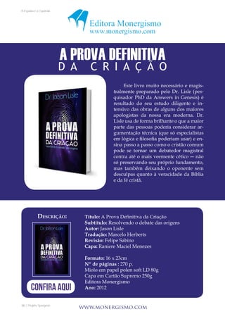 36 | Projeto Spurgeon 
A Espada e a Espatula 
Título: A Prova Definitiva da Criação 
Subtítulo: Resolvendo o debate das origens 
Autor: Jason Lisle 
Tradução: Marcelo Herberts 
Revisão: Felipe Sabino 
Capa: Raniere Maciel Menezes 
Formato: 16 x 23cm 
Nº de páginas : 270 p. 
Miolo em papel polen soft LD 80g 
Capa em Cartão Supremo 250g 
Editora Monergismo 
Ano: 2012 
www.monergismo.com 
Este livro muito necessário e magis-tralmente 
preparado pelo Dr. Lisle (pes-quisador 
PhD da Answers in Genesis) é 
resultado do seu estudo diligente e in-tensivo 
das obras de alguns dos maiores 
apologistas da nossa era moderna. Dr. 
Lisle usa de forma brilhante o que a maior 
parte das pessoas poderia considerar ar-gumentação 
técnica (que só especialistas 
em lógica e filosofia poderiam usar) e en-sina 
passo a passo como o cristão comum 
pode se tornar um debatedor magistral 
contra até o mais veemente cético ― não 
só preservando seu próprio fundamento, 
mas também deixando o oponente sem 
desculpas quanto à veracidade da Bíblia 
e da fé cristã. 
A PROVA DEFINITIVA 
D A C R I A Ç Ã O 
Descrição: 
CONFIRA AQUI 
 