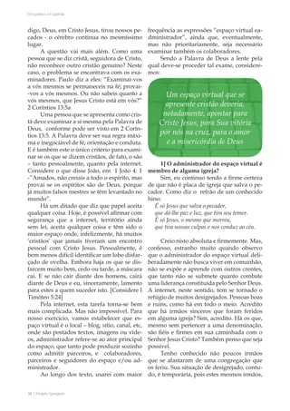 38 | Projeto Spurgeon 
A Espada e a Espatula 
digo, Deus, em Cristo Jesus, tirou nossos pe-cados 
- o cérebro continua no mesmíssimo 
lugar. 
A questão vai mais além. Como uma 
pessoa que se diz cristã, seguidora de Cristo, 
não reconhece outro cristão genuíno? Neste 
caso, o problema se encontrava com os exa-minadores. 
Paulo diz a eles: “Examinai-vos 
a vós mesmos se permaneceis na fé; provai- 
-vos a vós mesmos. Ou não sabeis quanto a 
vós mesmos, que Jesus Cristo está em vós?” 
2 Coríntios 13:5a 
Uma pessoa que se apresenta como cris-tã 
deve examinar a si mesma pela Palavra de 
Deus, conforme pode ser visto em 2 Corín-tios 
13:5. A Palavra deve ser sua regra máxi-ma 
e inegociável de fé, orientação e conduta. 
E é também este o único critério para exami-nar 
se os que se dizem cristãos, de fato, o são 
– tanto pessoalmente, quanto pela internet. 
Considere o que disse João, em 1 João 4: 1 
-”Amados, não creiais a todo o espírito, mas 
provai se os espíritos são de Deus, porque 
já muitos falsos mestres se têm levantado no 
mundo”. 
Há um ditado que diz que papel aceita 
qualquer coisa. Hoje, é possível afirmar com 
segurança que a internet, território ainda 
sem lei, aceita qualquer coisa e têm sido o 
maior espaço onde, infelizmente, há muitos 
‘cristãos’ que jamais tiveram um encontro 
pessoal com Cristo Jesus. Pessoalmente, é 
bem menos difícil identificar um lobo disfar-çado 
de ovelha. Embora haja os que se dis-farcem 
muito bem, cedo ou tarde, a máscara 
cai. E se não cair diante dos homens, cairá 
diante de Deus e eu, sinceramente, lamento 
para estes a quem suceder isto. [Considere I 
Timóteo 5:24] 
Pela internet, esta tarefa torna-se bem 
mais complicada. Mas não impossível. Para 
nosso exercício, vamos estabelecer que es-paço 
virtual é o local – blog, sítio, canal, etc, 
onde são postados textos, imagens ou víde-os, 
administrador refere-se ao ator principal 
do espaço, que tanto pode produzir sozinho 
como admitir parceiros, e colaboradores, 
parceiros e seguidores do espaço e/ou ad-ministrador. 
Ao longo dos texto, usarei com maior 
frequência as expressões “espaço virtual ea-dministrador”, 
ainda que, eventualmente, 
mas não prioritariamente, seja necessário 
examinar também os colaboradores. 
Sendo a Palavra de Deus a lente pela 
qual deve-se proceder tal exame, considere-mos: 
1] O administrador do espaço virtual é 
membro de alguma igreja? 
Sim, eu continuo tendo a firme certeza 
de que não é placa de igreja que salva o pe-cador. 
Como diz o refrão de um conhecido 
hino: 
É só Jesus que salva o pecador, 
que dá-lhe paz e luz, que tira seu temor. 
É só Jesus, o mesmo que morreu, 
que tira nossas culpas e nos conduz ao céu. 
Creio nisto absoluta e firmemente. Mas, 
confesso, estranho muito quando observo 
que o administrador do espaço virtual deli-beradamente 
não busca viver em comunhão, 
não se expõe e aprende com outros crentes, 
que tanto não se submete quanto combate 
uma liderança constituída pelo Senhor Deus. 
A internet, neste sentido, tem se tornado o 
refúgio de muitos desigrejados. Pessoas boas 
e ruins, como há em todo o meio. Acredito 
que há irmãos sinceros que foram feridos 
em alguma igreja? Sim, acredito. Há os que, 
mesmo sem pertencer a uma denominação, 
são fiéis e firmes em sua caminhada com o 
Senhor Jesus Cristo? Também penso que seja 
possível. 
Tenho conhecido não poucos irmãos 
que se afastaram de uma congregação que 
os feriu. Sua situação de desigrejado, contu-do, 
é temporária, pois estes mesmos irmãos, 
Um espaço virtual que se 
apresente cristão deveria, 
notadamente, apontar para 
Cristo Jesus, para Sua vitória 
por nós na cruz, para o amor 
e a misericórdia de Deus 
 