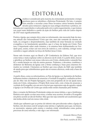 Outubro é considerado pela maioria da cristandade protestante o tempo oportuno para se relembrar a Reforma Protestante. De fato, é sempre bom estudar e recordar como Deus levantou vários homens durante séculos para restaurar a Igreja às suas antigas doutrinas e práticas, enterradas por superstições e sufocadas pelo erro e pelo esquecimento, e que tomou um rumo mais definitivo a partir da ação do Senhor pela vida de Lutero depois de 1517 mais significantemente. 
Porém a Igreja, que sempre deve estar se reformando, não necessita hoje da mesma atitude dos reformadores? Creio que sim, mas não somente da mesma atitude, ou coragem e desprendimento, mas também de estar firmada na verdade evangélica e no fundamento apostólico, que é a base da Igreja em Cristo. Para isso, é importante saber onde estamos, e se estamos bem sedimentados na Verdade para, assim, evitar cair nos erros de outrora e, com valentia, corrigir nosso caminho e seguir adiante na força do Senhor Jesus Cristo. 
Nesse mês tivemos aqui no Brasil a 28ª Conferência da Editora Fiel, que teve como tema e meta explanar sobre os alicerces da fé cristã. E a partir deles, louvar e glorificar ao Senhor com nossa vida nova em Cristo, obedecendo e amando Sua lei, e sendo benção na vida de outras pessoas. Podemos, e devemos, combinar o destemor de Reforma da Igreja com a firme confiança e base para estarmos firmados na verdade. Clamamos ao Senhor que essa edição da E&E seja também de ajuda para que relembremos quais são os nossos alicerces, onde está a base da nossa fé. 
A partir disso, como os reformadores, os Pais da Igreja e os Apóstolos do Senhor, tenhamos ânimo e destemor de anunciar a Verdade Evangélica, confiados na benção do Alto: nós do Projeto Spurgeon, com esse propósito de ser de ajuda nessa meta em Cristo, relançamos o Projeto Ryle nesse mês, com o lema de anunciar a verdade do Evangelho, em um novo layout que esperamos seja de agrado e ajuda à Igreja e às Ovelhas de Cristo que ainda estão sendo chamadas pelo Senhor. 
Que o coração da Reforma Protestante esteja em nosso íntimo, e que a lembrança histórica nos ajude a evitar seus erros, a imitar seus acertos, levando o Evangelho em pleno acordo ao ide do Senhor. Mas que não seja somente um saudosismo que não tenha efeito real em nossa vida cristã. 
Ainda que saibamos que as portas do inferno não prevalecerão sobre a Igreja do Senhor, nós devemos com fé sempre estar alertas e vigilantes para que, no futuro, se necessário, sejamos pelo ensino e conduta cristã, relembrados como pedras preciosas de uma reforma, e não algo a ser reformado. 
Armando Marcos Pinto 
Editor 
São Paulo, outubro de 2012 
EDITORIAL  