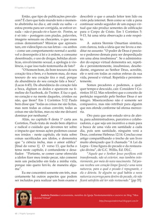 40 | Projeto Spurgeon 
A Espada e a Espatula 
Então, que tipo de publicações prevale-cem? 
É claro que todo mundo tem o momen-to 
abobrinha no dia e, até onde eu saiba – e 
estou pronta para ser corrigida, se estiver er-rada 
– não é pecado rir e fazer rir. Porém, se 
é só isto – postagem com piadas, palavrões, 
imagens sensuais ou chocantes, o que essas 
coisas demonstram? Músicas que apresen-tam, 
em videoclipes ou nas letras – ou ambos 
– como um comportamento normal e aceitá-vel 
o desrespeito à lei e à ordem, o consumo 
desenfreado, o uso de drogas, bebidas alcoó-licas, 
envolvimento sexual, a apologia à vio-lência, 
o que isso tudo testemunha de fato? 
“O homem bom, do bom tesouro do seu 
coração tira o bem, e o homem mau, do mau 
tesouro do seu coração tira o mal, porque 
da abundância do seu coração fala a boca”. 
(Lucas 6:45). Da abundância do coração fala 
a boca, digitam os dedos e aparecem na ti-meline 
do Facebook, do Twitter. E faz o quê, 
no coração e na mente daqueles, cristãos ou 
não, que lêem? Em 1 Coríntios 5:12 Paulo 
bem disse que “todas as coisas me são lícitas, 
mas nem todas as coisas convém; todas as 
coisas me são lícitas, mas eu não me deixarei 
dominar por nenhuma”. 
Aliás, no capítulo 8 desta 1ª carta aos 
Coríntios, Paulo trata de modo bem objetivo 
e radical o cuidado que devemos ter sobre 
o impacto que nossas ações podemos causar 
nos irmãos - neste capítulo, ele trata sobre 
coisas sacrificadas aos ídolos, e demonstra 
que “a ciência incha, mas o amor edifica” 
[final do verso 1]. O verso 13, que fecha o 
tema neste capítulo, é contundente e desa-fiador: 
“Portanto, se comer carne oferecida 
a ídolos fizer meu irmão pecar, não comerei 
nem um pedacinho em toda a minha vida, 
porque não quero feri-lo, de maneira algu-ma”. 
Eu me concentrei somente em três, mas 
certamente há outros aspectos que podem 
ser incluídos para realizar um bom exame e 
descobrir o que o amado leitor tem lido ou 
visto pela internet. Bem como se vale a pena 
continuar sendo seguidor de um espaço vir-tual 
que não produz sementes de edificação 
para o Corpo de Cristo. Em 1 Coríntios 5: 
9-13, há uma séria observação a este respei-to. 
A autora Stormie Omartian sintetiza, 
com clareza, toda a ideia que me levou a me-ditar 
no assunto: “O poder de Deus é precio-so 
e poderoso demais para ser desperdiçado 
em uma alma insubmissa”. Se o administra-dor 
do espaço virtual demonstra ser, repeti-da 
e persistentemente, insubmisso, desobe-diente, 
enganoso ao Senhor Deus, acredite, 
ele o será em todas as outras esferas da sua 
vida, pessoal e virtual. Repetida e persisten-temente. 
Somos pecadores e podemos, a qual-quer 
tempo e descuido, cair. Considere 1 Co-ríntios 
10:12. Mas relembro que o conceito de 
perfeição requerido pelo Senhor Deus é ser 
íntegro. Misericordioso não é somente ser 
compassivo, mas não retribuir para alguém 
que nos ofende conforme tal ofensa merece-ria. 
Oro para que este estudo sirva de aler-ta, 
para administradores, parceiros e colabo-radores, 
e que seja um incentivo a mais para 
a busca de uma vida em santidade a cada 
dia, pois sem santidade, ninguém verá a 
Deus, conforme Hebreus 12:14. Concluo esse 
artigo compartilhando o trecho de um livro 
muito abençoado que li chamado “A Lei da 
Lepra - Uma figura do pecado e da restaura-ção 
divina”, de G.C. Willis, Ed. DLC. 
“Aquele que o Senhor Jesus purificou está 
transformado, não só exterior, mas também inte-riormente, 
por meio do novo nascimento. Tal pes-soa 
recebeu um coração limpo [puro] e uma nova 
natureza, para a qual o pecado é repugnante, e 
ela o detesta. Se alguém no qual habita a nova 
natureza escorrega para dentro do pecado, ele não 
ficará satisfeito até ter sido restaurado.” [pp 35] 
Andreia Ferreira é economista, membra da Igreja Neotestamentária e escreve no blog “Meu 
Quintal Virtual” 
http://meuquintalvirtual.blogspot.com.br 
 