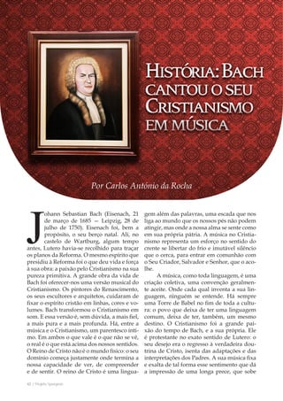 42 | Projeto Spurgeon 
A Espada e a Espatula 
Johann Sebastian Bach (Eisenach, 21 
de março de 1685 — Leipzig, 28 de 
julho de 1750). Eisenach foi, bem a 
propósito, o seu berço natal. Ali, no 
castelo de Wartburg, algum tempo 
antes, Lutero havia-se recolhido para traçar 
os planos da Reforma. O mesmo espírito que 
presidiu à Reforma foi o que deu vida e força 
à sua obra: a paixão pelo Cristianismo na sua 
pureza primitiva. A grande obra da vida de 
Bach foi oferecer-nos uma versão musical do 
Cristianismo. Os pintores do Renascimento, 
os seus escultores e arquitetos, cuidaram de 
fixar o espírito cristão em linhas, cores e vo-lumes. 
Bach transformou o Cristianismo em 
som. E essa versão é, sem dúvida, a mais fiel, 
a mais pura e a mais profunda. Há, entre a 
música e o Cristianismo, um parentesco ínti-mo. 
Em ambos o que vale é o que não se vê, 
o real é o que está acima dos nossos sentidos. 
O Reino de Cristo não é o mundo físico: o seu 
domínio começa justamente onde termina a 
nossa capacidade de ver, de compreender 
e de sentir. O reino de Cristo é uma lingua-gem 
além das palavras, uma escada que nos 
liga ao mundo que os nossos pés não podem 
atingir, mas onde a nossa alma se sente como 
em sua própria pátria. A música no Cristia-nismo 
representa um esforço no sentido do 
crente se libertar do frio e imutável silêncio 
que o cerca, para entrar em comunhão com 
o Seu Criador, Salvador e Senhor, que o aco-lhe. 
A música, como toda linguagem, é uma 
criação coletiva, uma convenção geralmen-te 
aceite. Onde cada qual inventa a sua lin-guagem, 
ninguém se entende. Há sempre 
uma Torre de Babel no fim de toda a cultu-ra: 
o povo que deixa de ter uma linguagem 
comum, deixa de ter, também, um mesmo 
destino. O Cristianismo foi a grande pai-xão 
do tempo de Bach, e a sua própria. Ele 
é protestante no exato sentido de Lutero: o 
seu desejo era o regresso à verdadeira dou-trina 
de Cristo, isenta das adaptações e das 
interpretações dos Padres. A sua música fixa 
e exalta de tal forma esse sentimento que dá 
a impressão de uma longa prece, que sobe 
Por Carlos António da Rocha 
 