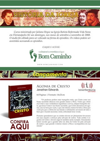 Projeto Spurgeon | 45 
Outubro 2012 
Agonia de Cristo 
Jonathan Edwards 
64 Páginas | Formato: 14x21cm 
“Os piedosos podem estar tranquilos nisto, que Cristo como seu 
Sumo sacerdote ofereceu esse grande clamor a Deus. Todos que crêem 
em Cristo e seus verdadeiros seguidores e servos, estejam tranquilos nis-to, 
que Jesus Cristo é seu Sumo sacerdote, que Cristo derramou em ago-nia, 
caiu na terra por vocês, e que este intenso clamor foi feito a Deus por 
vocês pra que a vitória de sua missão e sofrimentos servissem de todo o 
bem que o mundo necessita e toda a felicidade fosse vivida. 
Portanto aprendemos que os cristãos devem ser plenamente fervorosos 
em suas orações e esforços pela salvação de outros. Todo cristão é se-guidor 
de Cristo e devem segui-lo também neste exemplo. Claramentes 
temos ouvido que o grande labor da alma de Cristo foi pela salvação 
de outros, e que grande e intenso clamor a Deus o acompanhou em sua 
missão” 
www.editorainterferencia.com 
CONFIRA AQUI 
Lançamento 
CLIQUE E ACESSE: 
Curso ministrado por Juliano Heyse na Igreja Batista Reformada Vida Nova 
em Florianópolis-SC aos domingos, nos meses de setembro a novembro de 2008. 
O áudio foi editado para ser colocado na forma de episódios. Os vídeos podem ser 
assistidos acessando os episódios. 
www. b o m c a m inho . com 
 