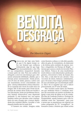 46 | Projeto Spurgeon 
A Espada e a Espatula 
Por Maurício Zágari 
Comove-me até hoje uma histó-ria 
que li há algum tempo so-bre 
um homem que conheceu 
intimamente algo de que fugi-mos 
incessantemente: a dor. Ela 
foi sua companheira inseparável durante 
a maior parte da vida. Pois esse senhor foi 
obrigado a conviver com doenças que o dei-xaram 
seriamente debilitado, abatido, que o 
fizeram penar enormemente. Ainda jovem, 
com 25 anos de idade, passou a sofrer com 
um reumatismo severo concomitante com 
gota – doença inflamatória crônica relaciona-da 
ao aumento dos níveis de ácido úrico no 
sangue. Dói. E dói muito, pois é fruto da de-posição 
de cristais desse ácido nos tecidos e 
nas articulações. Junto aos problemas físicos, 
esse homem desenvolveu uma depressão 
profunda. E, não bastasse isso, sua esposa 
também sofreu por décadas como consequ-ência 
de uma cirurgia que a tornou depen-dente 
dos cuidados alheios. Acredite: a vida 
daquela família não foi nada fácil. 
O homem era cristão. Imagine então 
como ficaram a cabeça e a vida dele quando, 
além da gota, do reumatismo, da depressão 
e da tristeza pela condição da esposa, rece-beu 
o diagnóstico da Doença de Bright – a 
mesma que causou a morte do inventor Tho-mas 
Edison. Trata-se de uma insuficiência 
renal crônica e está relacionada à perda pro-gressiva, 
irreversível e lenta da função dos 
rins. Sim, a vida dele foi um calvário. Uma 
via-crúcis de dores, tristezas e abatimentos, 
que o levaram a ficar longos períodos longe 
de suas atividades por recomendação médi-ca. 
Não é de se espantar que veio a falecer 
precocemente, aos 57 anos de idade. 
Nós vivemos numa época da História 
em que moléstias físicas e condições men-tais 
são associadas em muitos recônditos da 
Igreja a uma série de falhas na fé do cristão. 
Em dias de Confissão Positiva e Teologia da 
Prosperidade, aquele homem seria visto fa-cilmente 
como um “derrotado”, para usar 
o termo que se popularizou em especial em 
certos programas de TV “evangélicos”. Se 
fossemos contar a história que relatei acima 
 